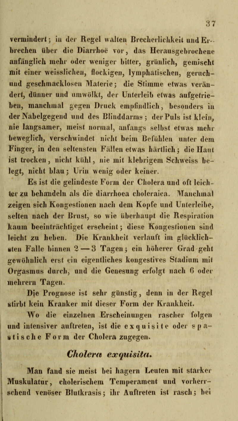 vermindert; In der Regel wallen BreclierlleJikelt und Er- brechen über die Diarrhoe vor, das Herausgebrochene anfänglich mehr oder weniger bitter, grUnlich, gemischt mit einer weisslichen, (lockigen, lymphatischen, geruch- und geschmacklosen Materie; die Stimme etwas verän- dert, dünner und umwölkt, der Unterleib etwas aufgetrie- ben, manchmal gegen Druck empfijidlich, besonders in der Nabelgegend und des Blinddarms; der Puls ist klein, nie langsamer, meist normal, anfangs selbst etwas mehr beweglich, verschwindet nicht beim Befühlen unter dem Finger, in den seltensten Fällen etwas härtlich; die Haut ist trocken, nicht kühl, nie mit klebrigem Schweiss be- legt, nicht blau; Urin wenig oder keiner. Es ist die gelindeste Form der Cholera und oft leich- ter zu behandeln als die diarrhoea choleraica. Manchmal zeigen sich Kongestionen nach dem Kopfe und Unterleibe, selten nach der Brust, so wie überhaupt die Respiration kaum beeinträchtiget erscheint; diese Kongestionen sind leicht zu heben. Die Krankheit verlauft im glücklich- «ten Falle binnen 2 — 3 Tagen; ein höherer Grad geht gewöhnlich erst ein eigentliches kongestives Stadium mit Orgasmus durch, und die Genesung erfolgt nach 6 oder mehrern Tagen. Die Prognose ist sehr günstig, denn in der Regel stirbt kein Kranker mit dieser Form der Krankheit» Wo die einzelnen Erscheinungen rascher folgen und intensiver auftreten, ist die exquisite oder s p a*- »tische Form der Cholera zugegen» Cholera eocquisita. Man fand sie meist bei hagern Leuten mit starker Muskulatur, cholerischem Temperament und vorherr- schend venöser Blutkrasis; ihr Auftreten ist rasch; bei