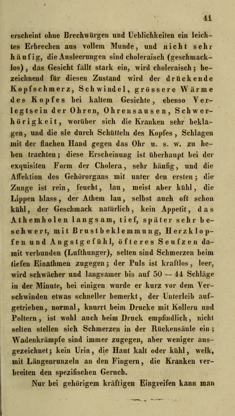 erscheint ohne Brechwürgen und üeblichkellen ein leich- tes Erbrechen aus vollem Munde, und nicht sehr häufig, die Ausleerungen sind choleraisch (geschmack- los) , das Gesicht fällt stark ein, wird choleraisch; be- zeichnend für diesen Zustand wird der drückende Kopfschmerz, Schwindel, grössere Wärme des Kopfes bei kaltem Gesichte, ebenso Ver- legtsein der Ohren, Ohrensausen, Schwer- hörigkeit, worüber sich die Kranken sehr bekla- gen, und die sie durch Schütteln des Kopfes, Schlagen mit der flachen Hand gegen das Ohr u. s. w. zu he- ben trachten; diese Erscheinung ist überhaupt bei der exquisiten Form der Cholera, sehr häufig, und die Afl*ektion des Gehörorgans mit unter den ersten; die Zunge ist rein, feucht, lau, meist aber kühl, die Lippen blass, der Athem lau, selbst auch oft schon kühl, der Geschmack natürlich, kein Appetit, das Athemholen langsam, tief, später sehr be- schwert, mit Brustbeklemmung, Herzklop- fen und Angstgefühl, öfteres Seufzen da- mit verbunden (Lufthanger), selten sind Schmerzen beim tiefen Einathmen zugegen5 der Puls ist kraftlos, leer, wird schwächer und langsamer bis auf 50 — 44 Schläge in der Minute, bei einigen wurde er kurz vor dem Ver- schwinden etwas schneller bemerkt, der Unterleib auf- getrieben, normal, knurrt beim Drucke mit Kollern und Poltern, ist wohl auch beim Druck empfindlich, nicht selten stellen sich Schmerzen in der Rückensäule ein ; Wadenkrämpfo sind immer zugegen, aber weniger aus- gezeichnet 3 kein Urin, die Haut kalt oder kühl, welk, mit Längenrunzeln an den Fingern, die Kianken ver- breiteu den spezifischen Geruch. Nur bei gehörigem kräftigen Eiligi'eifen kann man