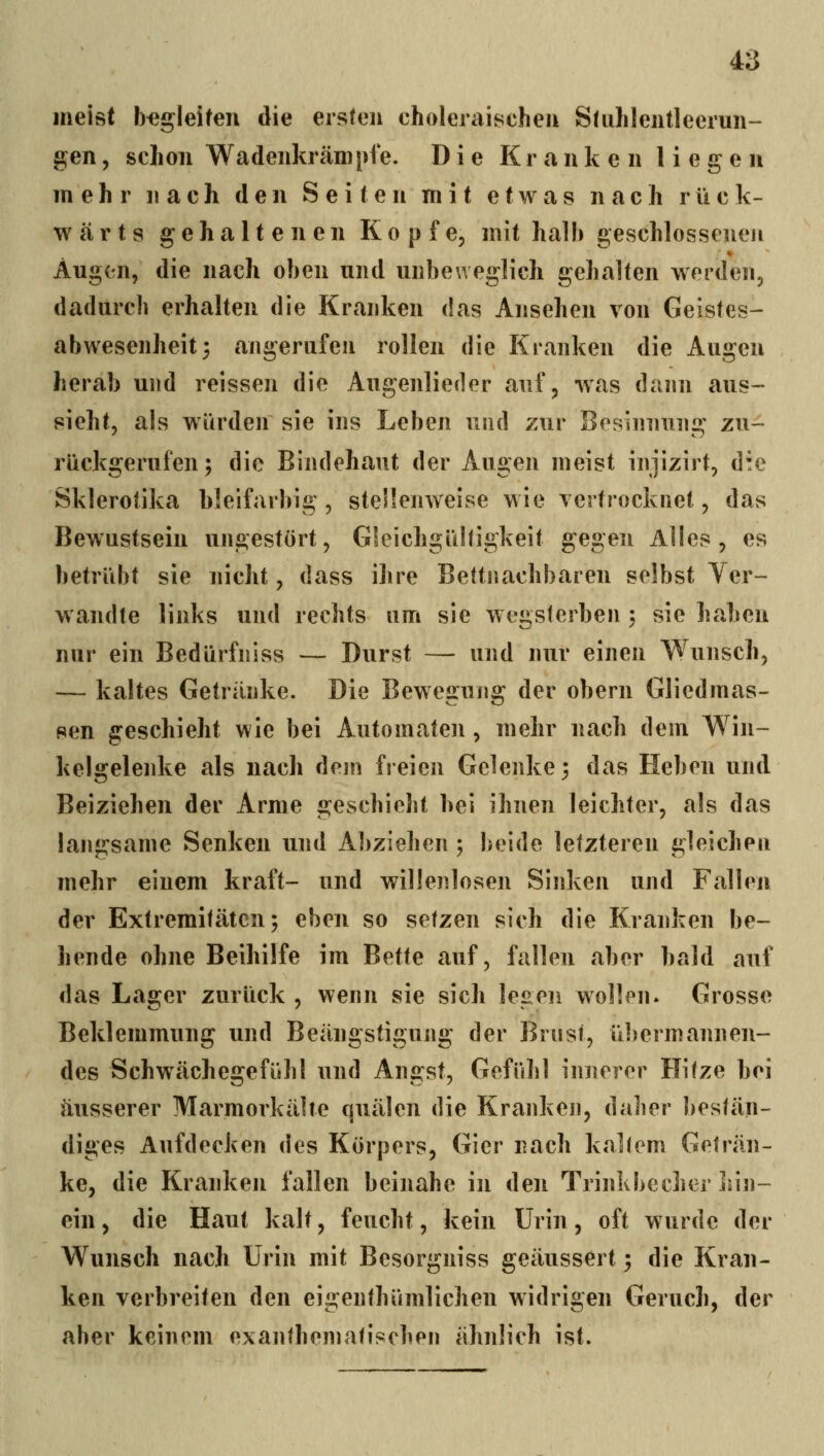 meist begleiten die ersten choleraischeii SUiJilentleerun- gen, schon Wadenkrämpfe. Die Kranken liegen mehr nach den Seiten mit etwas nach rück- wärts gehaltenen Kopfe, mit halb geschlosseneu * Aug(ai, die nach oben und unbeweglich gehalten werden, dadurch erhalten die Kranken das Ansehen von Geistes- abwesenheit 3 angerufen rollen die Kranken die Augen herab und reissen die Augenlieder auf, was dann aus- sieht, als würden sie ins Leben und zur Besinnung zu- rückgerufen; die Bindehaut der Augen meist injizirt, die Sklerotika bleifarbig, stellenweise wie vertrocknet, das Bewustsein ungestört, Gleichgültigkeit gegen Alles, es betrübt sie nicht, dass ihre Bettiiachbaren selbst Ver- wandte links und rechts um sie wegsterben 3 sie haben nur ein Bedürfniss — Durst — und nur einen Wunsch, — kaltes Getränke. Die Bewegung der obern Gliedmas- sen geschieht wie bei Automaten , mehr nach dem Win- kels:elenke als nach dem freien Gelenke; das Heben und Beiziehen der Arme geschieht hei ihnen leichter, als das langsame Senken und Abziehen; beide letzteren gleichen mehr einem kraft- und willenlosen Sinken und Fallen der Extremitäten; eben so setzen sich die Kranken be- hende ohne Beihilfe im Bette auf, fallen aber bald auf das Lager zurück , wenn sie sich legen wollen. Grosse Beklemmung und Beängstigung der Brust, übermannen- des Schwächegefühl und Angst, Gefühl innerer Hitze bei äusserer Marmorkähe quälen die Kranken, daher bestän- diges Aufdecken des Körpers, Gier nach kaltem Geträn- ke, die Kranken fallen beinahe in den Trinkbecher iun- ein, die Haut kalt, feucht, kein Urin, oft wurde der Wunsch nach Urin mit Besorgniss geäussert; die Kran- ken verbreiten den eigenthümlichen widrigen Geruch, der aber keinem exanthematischei] ähnlich ist.