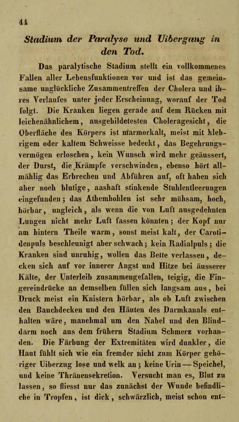 Sladium der Paralyse und Uihergang in den Tod. Das paralytische Stadiam stellt ein vollkommenes Fallen aller Lebeusfuuktionen vor und ist das gemein- same unglückliche Zusammentreffen der Cholera und ih- res Verlaufes unter jeder Erscheinung, worauf der Tod folgt. Die Kranken liegen gerade auf dem Rücken mit leichenähnlichem, ausgebildetesten Choleragesicht, die Oberfläche des Körpers ist marmorkalt, meist mit kleb- rigem oder kaltem Schweisse bedeckt, das Begehrungs- vermögen erloschen, kein Wunsch wird mehr geäussert, der Durst, die Krämpfe verschwinden, ebenso hört all- mählig das Erbrechen und Abführen auf, oft haben sich aber noeh blutige, aashaft stinkende Stuhlentleerungen eingefunden 5 das Athemhohlen ist sehr mühsam, hoch, hörbar, ungleich, als wenn die von Luft ausgedehnten Lungen nicht mehr Luft fassen könnten; der Kopf nur am hintern Theile warm, sonst meist kalt, der Caroti- denpuls beschleunigt aber schwach; kein Radialpuls 5 die Kranken sind unruhig, wollen das Bette verlassen, de- cken sich auf vor innerer Angst und Hitze bei äusserer Kälte, der Unterleib zusammengefallen, teigig, die Fin- gereindrücke an demselben füllen sich langsam aus, bei Druck meist ein Knistern hörbar, als ob Luft zwischen den Bauchdecken und den Häuten des Darml^anals ent- halten wäre, manchmal um den Nabel und den Blind- darm noch aus dem frühern Stadium Schmerz vorhan- den. Die Färbung der Extremitäten wird dunkler, die Haut fühlt sich wie ein fremder nicht zum Körper gehö- riger Uiberzug lose und welk an; keine Urin — Speichel, und keine Thränensekretion» Versucht man es, Blut zu lassen, so fliesst nur das zunächst der Wunde befindli- che in Tropfen, ist dick, schwärzlich, meist schon ent-