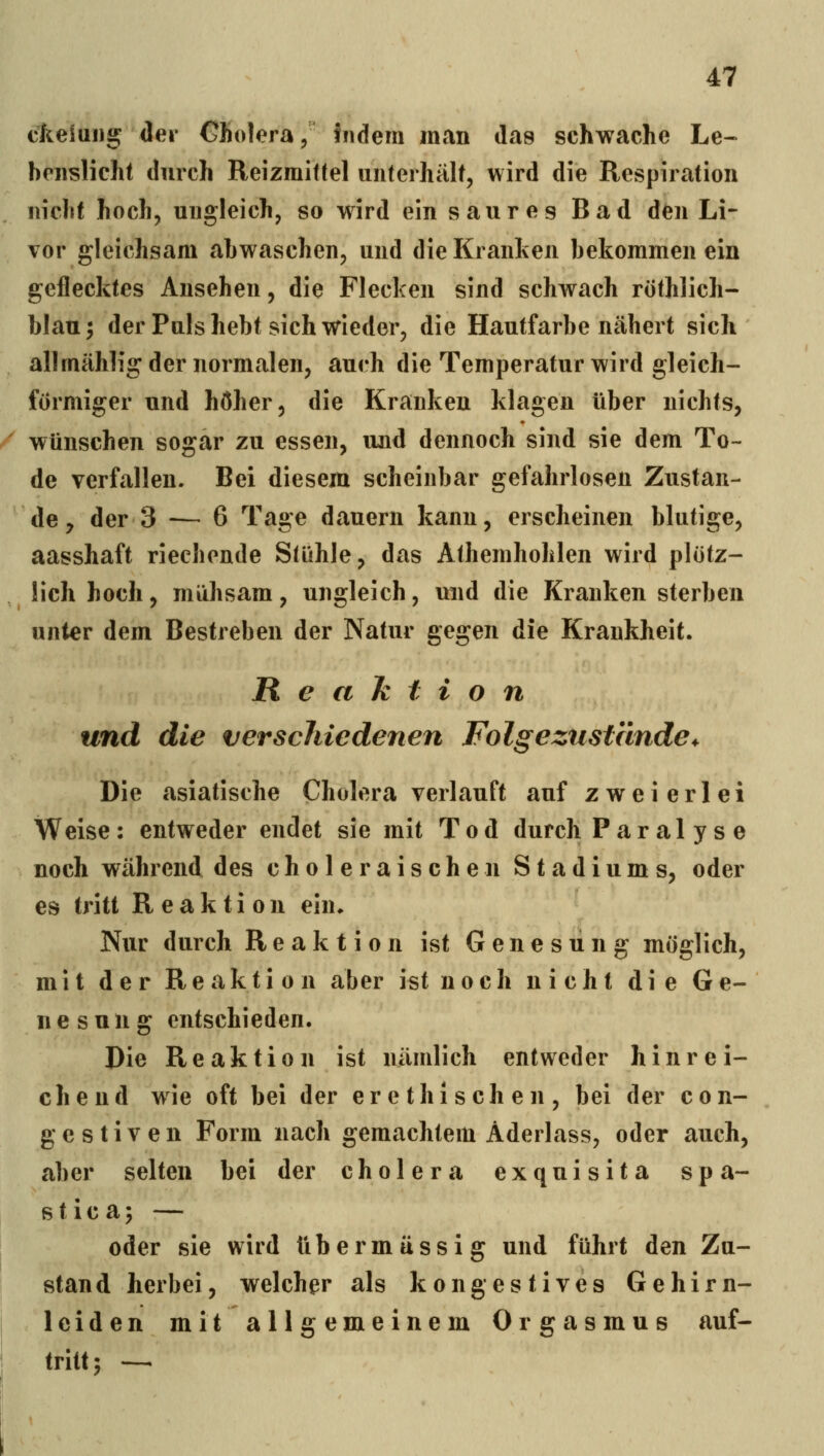 ckelang <lei- Cholera, fiidem man das schwache Le- bnislieht durch Reizmittel unterhält, wird die Respiration nicht hoch, ungleich, so wird ein saures Bad den Li- vor gleichsam abwaschen, und die Kranken bekommen ein geflecktes Ansehen, die Flecken sind schwach röthlich- blau; der Puls hebt sich wieder, die Hautfarbe nähert sich allmählig der normalen, auch die Temperatur wird gleich- förmiger und höher, die Kranken klagen über nichts, / wünschen sogar zu essen, und dennoch sind sie dem To- de verfallen. Bei diesem scheinbar gefahrlosen Zustan- de, der 3 -— 6 Tage dauern kann, erscheinen blutige, aasshaft riechende Stühle, das Athemhohlen wird plötz- lich hoch, mühsam, ungleich, und die Kranken sterben unter dem Bestreben der Natur gegen die Krankheit. Reahtion und die verschiedenen Folge zustände^ Die asiatische Cholera verlauft auf zweierlei Weise: entweder endet sie mit Tod durch Paral ys e noch während des choleraischen Stadiums, oder es tritt Reaktion ein» Nur durch Reaktion ist Genesung möglich, mit der Reaktion aber ist noch nicht die Ge- nesung entschieden. Die Reaktion ist nämlich entweder hinrei- chend wie oft bei der erethischen, bei der con- gestiven Form nach gemachtem Aderlass, oder auch, aber selten bei der cholera exquisita spa- s t i c a; — oder sie wird übermässig und führt den Zu- stand herbei, welcher als kongestives Gehirn- j leiden mit allgemeinem Orgasmus auf- tri«; -