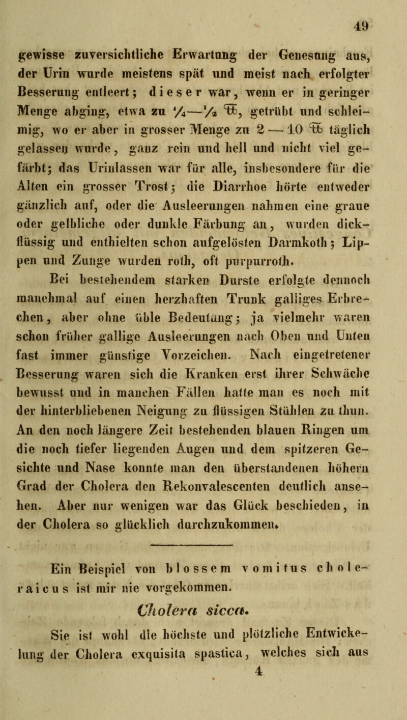 gewisse zuversichtliche Erwartung der Genesung aus, der Urin wurde meistens spät und meist nach erfolgter Besserung entleert; dieser war, wenn er in geringer Menge abging, etwa zu '/j—V« ^3 getrübt und schlei- mig, wo er aber in grosser Menge zu 2 —10 % täglich gelasseij wurde, ganz rein und hell und nicht viel ge- färbt; das ürinlassen war für alle, insbesondere für die Alten ein grosser Trost 3 die Diarrhoe hörte entweder gänzlich auf, oder die Ausleerungen nahmen eine graue oder gelbliche oder dunkle Färbung an, wurden dick- flüssig und enthielten schon aufgelösten Darmkoth 5 Lip- pen und Zunge wurden rolh, oft purpurroth. Bei bestehendem starken Durste erfolgte dennoch manchmal auf einen herzhaften Trunk galliges Erbre- chen, aber ohne üble Bedeutung5 ja vielmehr waren schon früher gallige Ausleerungen nach Oben und Unten fast immer günstige Vorzeichen. Nach eingetretener Besserung waren sich die Krauken erst ihrer Schwäche bewusst und in manchen Fällen hatte man es noch mit der hinterbliebenen Neigung zu flüssigen Stühlen zu thun. An den noch längere Zeit bestehenden blauen Ringen um die noch tiefer liegenden Augen und dem spitzeren Ge- sichte und Nase konnte man den überstandenen höheru Grad der Cholera den Rekonvalescenten deutlich anse- hen. Aber nur wenigen war das Glück beschieden, in der Cholera so glücklich durchzukommen* Ein Beispiel von blossem v 0 m i t u s c h 0 I e- r a i c u s ist mir nie vorgekommen. Cliolera sicca* Sie ist wohl die höchste und plötzliche Entwicke- lung der Cholera exquisita spastica, welches sich aus