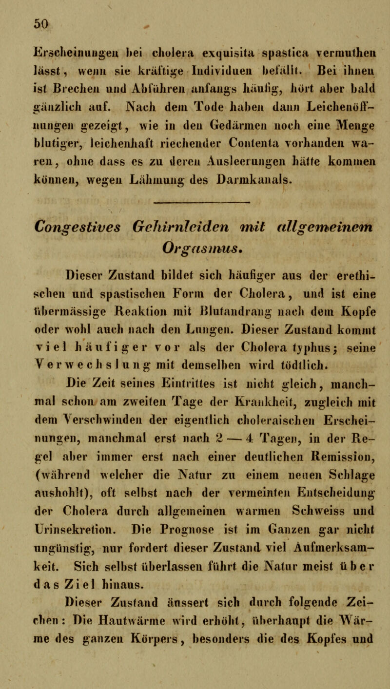 Erscheiniiiigeu hei cholera exquisita spastica vcrmutheii lässt, vvejiii sie kräi'tij^e Iiidivitlueii lieiälU. Bei ihneu ist Breclieii und Alirühreii anfangs häulig, hört aber bald «gänzlich auf. Nach dem Tode habeji dann Leichenolf- nungen gezeigt, wie in den Gedärmen noch eine Menge blutiger, leicheuhaft riechender Contenla vorhanden wa- ren, ohne dass es zu deren Ausleerungen hätte kommen können, wegen Lähmung des Darmkanals. Congestives Gehirnleiden mit allgeineine^n Orgasmus. Dieser Zustand bildet sich häufiger aus der erethi- schen und spastischen Form der Cholera, und ist eine übermässige Reaktion mit Blutandrang nach dem Kopfe oder wohl auch nach den Lungen. Dieser Zustand kommt viel häufiger vor als der Cholera tjphus; seine Ver w e ch s 1 ung mit demselben wird tödtlich» Die Zeit seines Eintrittes ist nicht gleich, manch- mal schon am zweiten Tage der Krankheit, zugleich mit dem Verschwinden der eigentlich choleraischen Erschei- nungen, manchmal erst nach 2 — 4 Tagen, in der Re- gel aber immer erst nach einer deutlichen Remission, (während welcher die Natur zu einem neuen Schlage aushöhlt), oft selbst nach der vermeinteji Entscheidung der Cholera durch allgemeinen warmen Schweiss und Urinsekretion. Die Prognose ist im Ganzen gar nicht ungünstig, nur fordert dieser Zustand viel Aufmerksam- keit. Sich selbst überlassen führt die Natur meist über das Ziel hinaus. Dieser Zustand äussert sich durch fol2:ende Zei- eben: Die Hautwärme wird erhöht, überhaupt die Wär- me des ganzen Körpers, besonders die des Kopfes und