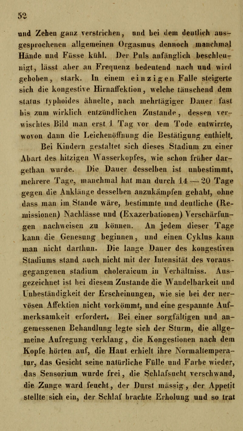 und Zeheil ganz verstrichen, nnd hei dem deutlieh aus- gesprochenen allgemeinen Orgasmus dennoch manchmal Hände und Fasse kühl. Der Puls anftini»:lich beschleu- nigt, lässt aber an Frerjuenz bedeutend nach und wird gehoben, stark. In einem einzigen Falle steigerte sich die kongestive Hiinaffektion, welche täuschend dem Status typhoides ähnelte, nach mehrtägiger Dauer fast bis zum wirklich entzündlichen Zustande , dessen ver- wischtes Bild man erst J. Tag vor dem Tode entwirrte, wovon dann die Leichenofliiung die Bestätigung enthielt. Bei Kindern gestaltet sich dieses Stadium zu einer Abart des hitzigen Wasserkopfes, wie schon früher dar- üethan wurde. Die Dauer desselben ist unbestimmt, mehrere Tage, manchmal hat man durch 14 — 20 Tage gegen die Anklänge desselben anzukämpfen gehabt, ohne dass man im Stande wäre, bestimmte und deutliche (Re- missionen) Nachlässe und (Exazerbationen) Verschärfun- gen nachweisen zu können. An jedem dieser Tage kann die Genesung beginnen, und einen Cyklus kann mau nicht darthun» Die lange Dauer des kongestiven Stadiums stand auch nicht mit der Intensität des voraus- ö:e2:an2:enen Stadium choleraicum in Yerhältniss. Aus- gezeichnet ist bei diesem Zustande die Wandelbarkeit und Unbeständigkeit der Erscheinungen, wie sie bei der ner- vösen Affektion nicht vorkömmt, und eine gespannte Auf- merksamkeit erfordert» Bei einer sorgfältigen und an- gemessenen Behandlung legte sich der Sturm, die allge- meine Aufregung verklang, die Kongestionen nach dem Kopfe hörten auf, die Haut erhielt ihre Normaltempera- tur, das Gesicht seine natürliche Fülle und Farbe wieder, das Sensorium wurde frei, die Schlafsucht verschwand, die Zunge ward feucht, der Durst massig, der Appetit stellte sich ein, der Schlaf brachte Erholung und so trat