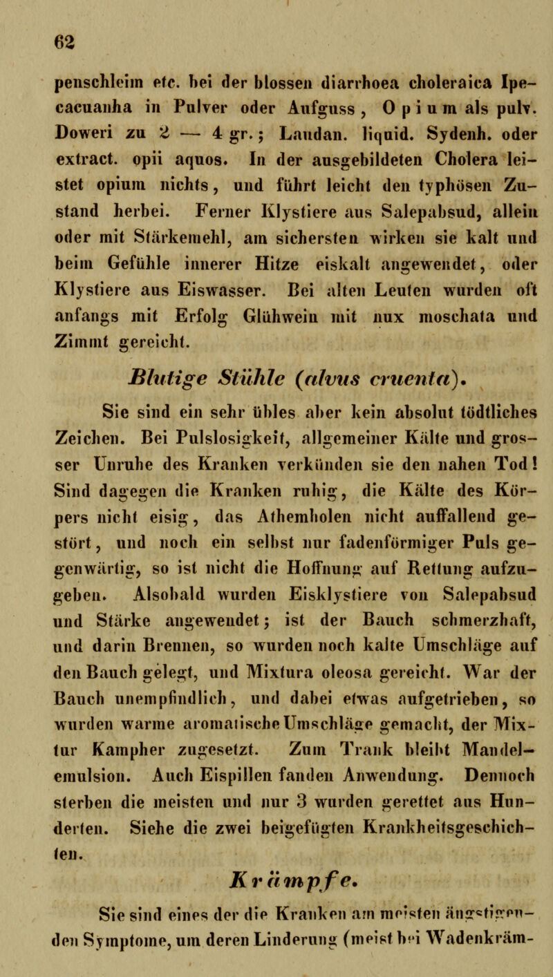 peiischleiin eic, bei der blossen diarrhoea choleraica Ipe- cacuaiiha in Pulver oder Aufguss , 0 p i u m als puh. Doweri zu Z — 4 gr,; Landau, liquid. Sydenh. oder extract. opii aquos. In der ausgebildeten Cholera lei- stet opiuin nichts 9 und führt leicht den typhösen Zu- stand herbei. Ferner Klystiere aus Salepabsud, allein oder mit Stärkemehl, am sichersten \\irken sie kalt und beim Gefühle innerer Hitze eiskalt angewendet, oder Klystiere aus Eiswasser. Bei alten Leuten wurden oft anfangs mit Erfolg Glühwein mit nux moschata und Zimmt gereicht. Bhitige Stühle (alvus criienfa). Sie sind ein sehr übles aber kein absolut tödtliches Zeichen. Bei Pulslosigkeit, allgemeiner Kälte und gros- ser Unruhe des Kranken yerkiinden sie den nahen Tod! Sind dagegen die Kranken ruhig, die Kälte des Kör- pers nicht eisig, das Athemholen nicht auffallend ge- stört , und noch ein selbst nur fadenförmiger Puls ge- genwärtig, so ist nicht die Hoffnung auf Rettung aufzu- geben. Alsobald wurden Eisklystiere von Salepabsud und Stärke angewendet; ist der Bauch schmerzhaft, und darin Brennen, so wurden noch kalte Umschläge auf den Bauch gelegt, und Mixtura oleosa gereicht. War der Bauch unempfindlich, und dabei etwas aufgetrieben, so wnirden warme aromaiischeUmschläffe 2:emacbt, der Mix- tur Kampher zugesetzt. Zum Trank bleibt Mandel- emulsion. Auch Eispillen fanden Anwendung. Dennoch sterben die meisten und nur 3 wurden «^eretiet aus Hun- derten. Siehe die zwei beigefügten Krankheitsgeschich- teu. Kränhpfe. Sie sind eines der die Kranken am meisten änsr^tijrPTi- den Symptome, um deren Linderung (meist b^'i Wadenkräm-