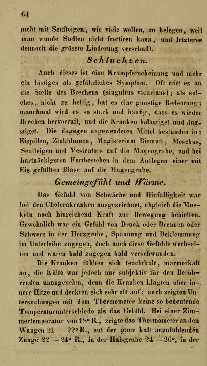 H nicht mit Seufteigen, wie viele wollen, 211 belegen, weil man wunde Stellen nicht frottiren kann, und letzteres dennoch die grösste Linderung verschafft. Schluchzen. Auch dieses ist eine Krainpferscheiuung und mehr ein lästiges als gefährliches Symptom. Oft tritt es au die Stelle des Brechens (singultus vicarians); als sol- ches, nicht zvL heftig, hat es eine günstige Bedeutung; manchmal wird es so stark und häufig, dass es wieder Brechen hervorruft, und die Kranken belästiget und äng- stiget. Die dagegen angewendeten Mittel bestanden in: Eispillen, Zinkblumen, Magisterium Bismnti, Moschus, Senfteigen und Vesicators auf die Magengrube, und bei hartnäckigsten Fortbestehen in dem Auflegen einer mit Eis gefüllten Blase auf die Magengrube. GemeingefüJil und Wärme. Das Gefühl von Schwäche und Hinfälligkeit war bei den Cholerakranken ausgezeichnet, obgleich die Mus- keln noch hinreichend Kraft zur Bewefiruns: behielten» Gewohnlich war ein Gefühl von Druck oder Brennen oder Schwere in der Herzgrube, Spannung und Beklemmung im ünterleibe zui>'eü:en, doch auch diese Gefühle Wechsel- c «... ^ \^\\ und waren bald zugegen bald verschwunden. Die Kranken fühlten sich feuchtkalt, marmorkalt an, die Kälte war jedoch nur subjektiv für den Berüh- renden unangenehm, denn die Kranken klagten über in-, nere Hitze und deckten sich sehr oft auf; auch zeigten Un- tersuchungen mit dem Thermometer keine so bedeutende Temperaturunterschiede als das Gefühl. Bei einer Zim- mertemperatur von 18° R., zeigte das Thermometer an den Wangen 21 — 22° R., auf der ganz kalt anzufühlenden Zunge 22 — 24° R., in der Üalsgrube 24—26°, in der