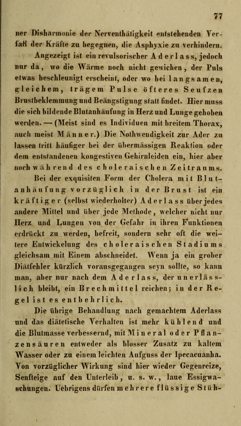 iier Dishannoiiie der Neiveiithäligkeit eiifstelienden Ver- laH der Kräfte zu begegnen, die Asphyxie zu verhindern. Angezeigt ist ein revulsoriseher A d e r 1 a s s, jedoch nur da, avo die Wärme noch nicht gewichen, der Puls etwas beschleunigt erscheint, oder wo bei langsamen, gleichem, trägem Pulse öfteres Seufzen Brustbeklemmung und Beängstigung statt findet. Hier muss die sich bildende Blutanhäufung in Herz und Lunge gehoben werden. — (Meist sind es Individuen mit breitem Thorax, auch meist Männer.) Die Nothweudiükeit zur Ader zu lassen fritt häufiger bei der übermässigen Reaktion oder dem entstandenen kongestiven Gehirnleiden ein, hier aber noch während des c h o 1 e r a i s c h e n Zeitraums. Bei der exquisiten Form der Cholera mit B1 u t- a nh äu fu ng vo rzü gl i ch in der Brust ist ein kr äf t i g e r (selbst wiederholter) Ader 1 a ss über jedes andere Mittel und über jede Methode, welcher nicht nur Herz und Lungen von der Gefahr in ihren Funktionen erdrückt zu werden, befreit, sondern sehr oft die w^ei- tere Entwickelung des choleraischen Stadiums gleichsam mit Einem abschneidet. Wenn ja ein grober Diätfehler kürzlich vorausgegangen seyn sollte, so kann man, aber nur nach dem A d e r 1 a s s, der u n e r 1 ä s s- 1 i c h bleibt, ein Brechmittel reichen 3 in der R e- ge 1 i s t es entbehrlich. Die übrige Behandlung nach gemachtem Aderlass und das diätetische Verhalten ist mehr kühlend und die Blutmasse verbessernd, mit Mi n er al oder Pflan- zensäuren entweder als blosser Zusatz zu kaltem Wasser oder zu einem leichten Aufguss der Ipecacuanha. Von vorzüglicher Wirkung sind hier wieder Gegenreize, Senfteige auf den Unterleib, u. s. w., laue Essigwa- schunffen* Uebri^ens dürfen mehrere flüssige S t ü h-