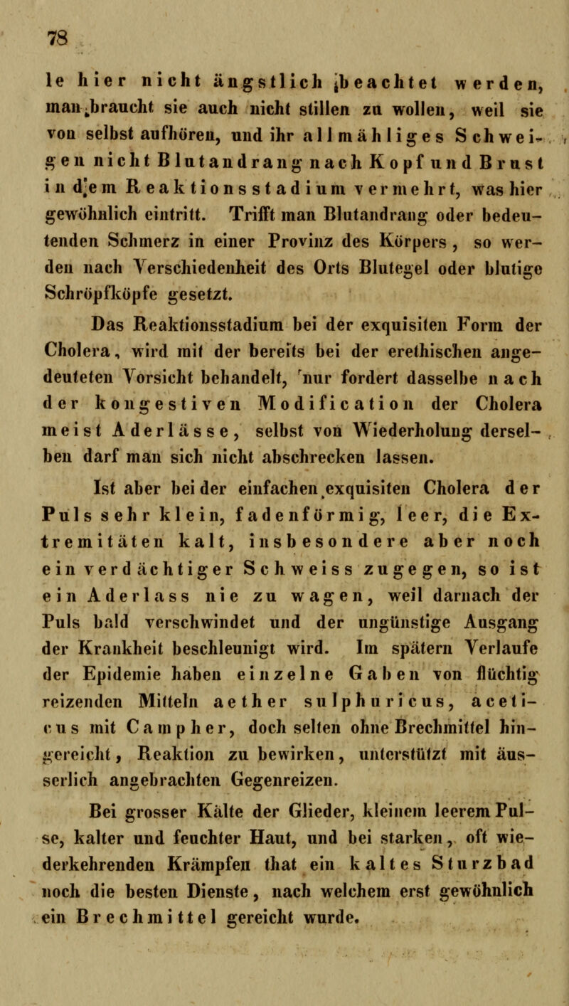 le hier nicht ängstlich ibeachtet werden, man;braucht sie auch nicht stillen za wollen, weil sie von selbst aufhören, und ihr a 11 m ä h 1 i g e s Schwei- gen nichtBlutandrangnachKopfundBrust i n d]e m R e a k t i o n s s t a d i u m vermehrt, was hier gewöhnlich eintritt. Trifft man Blutandrang oder bedeu- tenden Schmerz in einer Provinz des Körpers , so wer- den nach Verschiedenheit des Orts Blutegel oder blutige Schröpfköpfe gesetzt Das Reaktionsstadium bei der exquisiten Form der Cholera, wird mit der bereits bei der erethischen ange- deuteten Vorsicht behandelt, 'nur fordert dasselbe nach der kongestiven Modification der Cholera meist Aderlässe, selbst von WiederholuDg dersel- ben darf man sich nicht abschrecken lassen. Ist aber bei der einfachen exquisiten Cholera der Puls sehr klein, fadenförmig, leer, die Ex- tremitäten kalt, insbesondere aber noch ein verdächtiger Schweisszugegen, so ist einAderlass nie zu wagen, weil darnach der Puls bald verschwindet und der ungünstige Ausgang der Krankheit beschleunigt wird. Im spätem Verlaufe der Epidemie haben einzelne Gaben von flüchtig reizenden Mitteln aether sulphuricus, aceti- c u s mit C a m p h e r, doch selten ohne Brechmitlei hin- gereicht f Reaktion zu bewirken, unterstüfzt mit äus- serlich angebrachten Gegenreizen. Bei grosser Kälte der Glieder, kleinem leerem Pul- se, kalter und feuchter Haut, und bei starken, oft wie- derkehrenden Krämpfen that ein kaltes Sturzbad noch die besten Dienste, nach welchem erst gewöhnlich ein Brechmittel gereicht wurde.