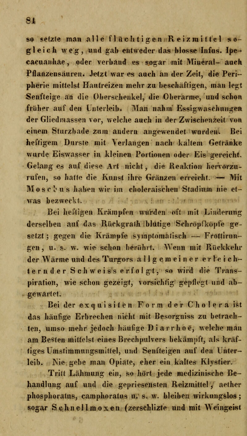 81 so setzte mau alle f 111 c li 11 g e n s R e i z m i 11 e 1 so- gleich weg:, und gab entweder das blosse Infas. Ipe^ cacuaulicie, oder verband es sogar mit Mineral- auch Pflanzensauren. Jetzt war es auch an der Zeit, die Peri- pherie mittelst Hautreizen mehr zu beschäftigen, man legt Senfteige an die Oberschenkel, die Oberarme, und schon früher auf den Unterleib. Mau nahm Essigwaschungen der Gliedmassen vor, welche auch in der Zwischenzeit von einem Sturzbade zum andern angewendet wurden. Bei heftigem Durste mit Verlangen nach kaltem Getränke wurde Eiswasser in kleinen Portionen oder Eis gereicht. Gelang es auf diese Art nicht, die Reaktion hervorzu- rufen, so haHe die Kunst ihre Gvänzen erreicht. — Mit MoscImis haben wir im choleraischen Stadium nie et- was bezweckt. Bei heftigen Krämpfen wurden oft mit Linderung derselben auf das Rückgrath blntige Schröpfkopfe ge- setzt ', gegen die Krämpfe symptomatisch — Frottirun- gen, u. s. w, wie schon berührt. Wenn mit Ptückkehr der Wärme und des Turgors allgemeiner erleich- ternder S c h w e i SS e r f 0 1 g t, so wird die Trans- piration, wie schon gezeigt, vorsichtig gepflegt und «ab- gewartet. Bei der exquisiten Form der Cholera ist das häufige Erbrechen nicht mit Besorgniss zu betrach- ten, umso mehr jedoch häufige D i a r r h o e, welche man am Besten mittelst eines Brechpulvers bekämpft, als kräf- tiges Umstimmungsmitlel, und Senfteigen auf den Unter- leib. Nie. gebe man Opiate, eher ein kaltes KIjstier. Tritt Lähmung ein, so hört jede medizinische Be- handlung auf und die gepriesensten Reizmittel, aether phosphoratus, camphoratus u. s. w. bleiben wirkungslos; sogar Schnei Im oxen (zerschlizte und mit Weingeist