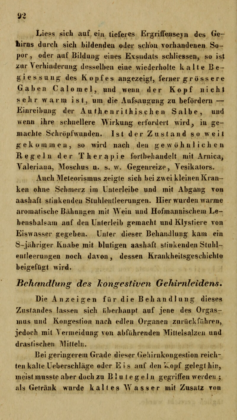 02 Liess sich auf. ein tieferes Ergriffejise^ii des Ge- kiras durch sich bildendeu oder schon Torhaiideiieii So- por, oder auf Bildung' eines Exsudats schliessen^ so ist zur Verhiaderung desselben eine wiederholte kalte B e- gi essung des Kopfes angezeigt, ferner gross ere Gaben C a 1 o m e 1 ^ und wenn der Kopf nicht sehr warm ist, um die Aufsaugung zu befördern — Einreibung der A u th e n r i t h i s c h e n Salbe, und wenu ihre schnellere Wirkung erfordert wird, in ge- machle SchrOpfwunden. Ist der Zustand so weil g* e k o in m e n , so wird nach den g e w ö h n 1 i c h c n Regeln der The r a p i e for(b«^handeit mit Arnica, Valeriana, Moschus u. s. w. Gegenreize, Vesikators. Auch Meteorismus zei«rte sich bei zwei kleinen Kran- ken ohne Schmerz im Unierleibe und mit Abgang Ton aashaft stinkenden Stuhlenfleerun»'en. Hier wurden warme aromatische Bähungen mit ^Yein und Hofmannischem Le- bensbalsam auf den Unterleib gemacht und Klystiere von Eiswassergegeben. Unter dieser Behandlung kam ein 8-jähriger Knabe mit blutigen aashaft stinkenden Stulil- entleeruMgen noch davon, dessen Krankheitsgeschiehte beigefügt wird» Behandlung des hongestiven Gehimleidens. Die Anzeigen f ür di e B eh an d lung dieses Zustandes lassen sich überhaupt auf jene des Orgas- mus und Kongestion nach edlen Organen zurückfuhren, jedoch mit Yermeidung von abfahrenden Mittelsalzen und drastischen Mitteln. Bei geringerem Grade dieser Gohirnkongestion reich- ten kalte Ueberschläge oder E i s auf den «iopf gelegt hin, meist musste aber doch zu Blutegeln gegriffen werden 5 als Getränk wurde kaltes AY a s s e r mit Zusatz ton