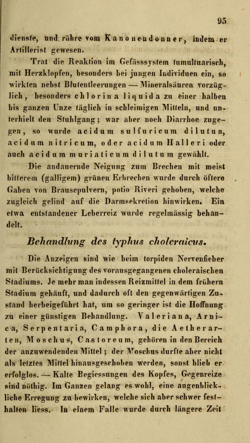 «Hensfe, und: rühre^ voin K anb neudo nn e r, indem er ArHllerist crewesen. Trat die Reaklion im Gefiisssjsfein fumuhuariseh, mit Herzlilopfen, besonders bei jungen Individuen ein, so wirkten nebst Blutentleerungen — Mineralsäuren rorzüg-, lieh, besonders ch 1 or in a 1 i q u id a zu einer halben bis ganzen Unze täglich in sehleimigen Mitteln, und un- terhielt den Stuhlgang; war aber noeh Diarrhoe zuge- gen , so wurde acidum sulfuricum dilutun, ac i d u m n i t r i c u m, oder acidum H al 1 e r i oder auch a c i d um m u r i a t i c u m d i I u t u m gewählt. Die andauernde Neigung zum Brechen mit meist bitterem (galligem) grünen Erbrecben wurde durch öftero Gaben von Brausepulvern, potio Riveri gehoben, welche zugleich gelind auf die Darmsekretion hinwirken» Ein etwa entstandener Leberreiz wurde regelmässig behan- delt. Behandlung des typJins cliolerniciis. Die Anzeigen sind wie beim torpiden Nervenfieber mit Berücksichtigung des vorausgegangenen choleraischen Stadiums. Je mehr man indessen Reizmittel in dem frühern Stadium gehäuft, und dadurch oft den gegenwärtigen Zu^ stand herbeigeführt hat, um so geringer ist die Hoffnung zu einer günstigen Behandlung. Valeriana, Arni- e a, S e r p e n t a r i a, C a m p h o r a , die A e t h e r a r- t e n, M ö s c h u s, C a s t o r e u m, gehören in den Bereich der anzuwendenden Mittel; der Moschus durfte aber nicht als letztes Mittel hinausgeschoben werden, sonst blieb er erfolglos. — Kalte Begiessungen des Kopfes, Gegenreize siiid nüthig. Im Ganzen gelang es wohl, eine augenblick- lit'hc Erregung zu bewirken, welche sich aber schwer fest- halten Iiess.> In einem Falle wurde durch längere Zeit