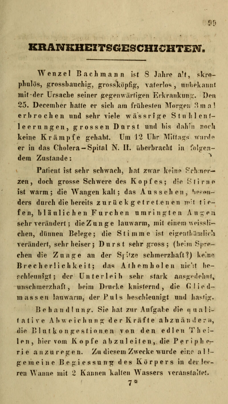 p? KRÜNKHEITSGESCHZCJHTEH. Wenzel Bach mann ist 8 Jahre aU, skro- phulös, grossbauchis:, grosslcüpfi«', vaterlos, nuljekiniiit mit der Ursache seiner fi;egenwärti2:en Erkrankiini-'. Den 25. December hatte er sich am frühesten Morii:e]j l^ m n \ erbrochen nnd sehr viele w äs s r i «^e S t u Ji 1 cn t- leerungen, grossen Darst und bis dah'ii Jioch keine Krcämpfe gehabt. Um 12 Uhr Mittal!^^; wiinU» er in das Cholera —Spital N. IL Uberbracht in folgen- dem Zustande: s Patient ist sehr schwach, hat zwar kein? Reh mer- zen , doch grosse Schwere des Kopfes; die S t i r n e ist warm; die Wangen kalt; das Aussehen, bp?on- ders durch die bereits zurückgetretenen iv'i i i r- fen, bläulichen Furchen umringten Anteil sehr verändert; dieZunge lauwarm, mit einem A^eissli- chen, dünnen Belege; die Stimme ist elgentliüiiilira verändert, sehr heiser; Durst sehr gross; (beim Spre- chen die Zunge an der S| ^zo schmerzhaft?) keine B r e c h e r! i c h k e i t; das A t h e m h o 1 e n nir'it l^e- rcbleunigt; der Unterleib sehr stark ansg'Mlohiif^ unschmerzhaft, beim Drucke knisternd, die C I i e d~ massen lauwarm, der Puls beschleuniot und hastig. B e h a n d ! ung. Sie hat zur Aufgabe die (| ii a 1 i- t a t i V e A b w e i c h u n g d e r K r ä f t e a b z u ä n ;! e :* ii, die B 1 u t k 0 n g e s t i o n e n von den edle n T hei- len, hier vom Kopfe abzuleiten,, die P e r i p b cr r i e anzuregen. Zu diesem Zwecke wurde eine a 1 !- gemeine B e g i e s s u n g des Körpers in der leh- ren Wanne mit 2 Kannen kalten Wassers veranstalte?. 7*