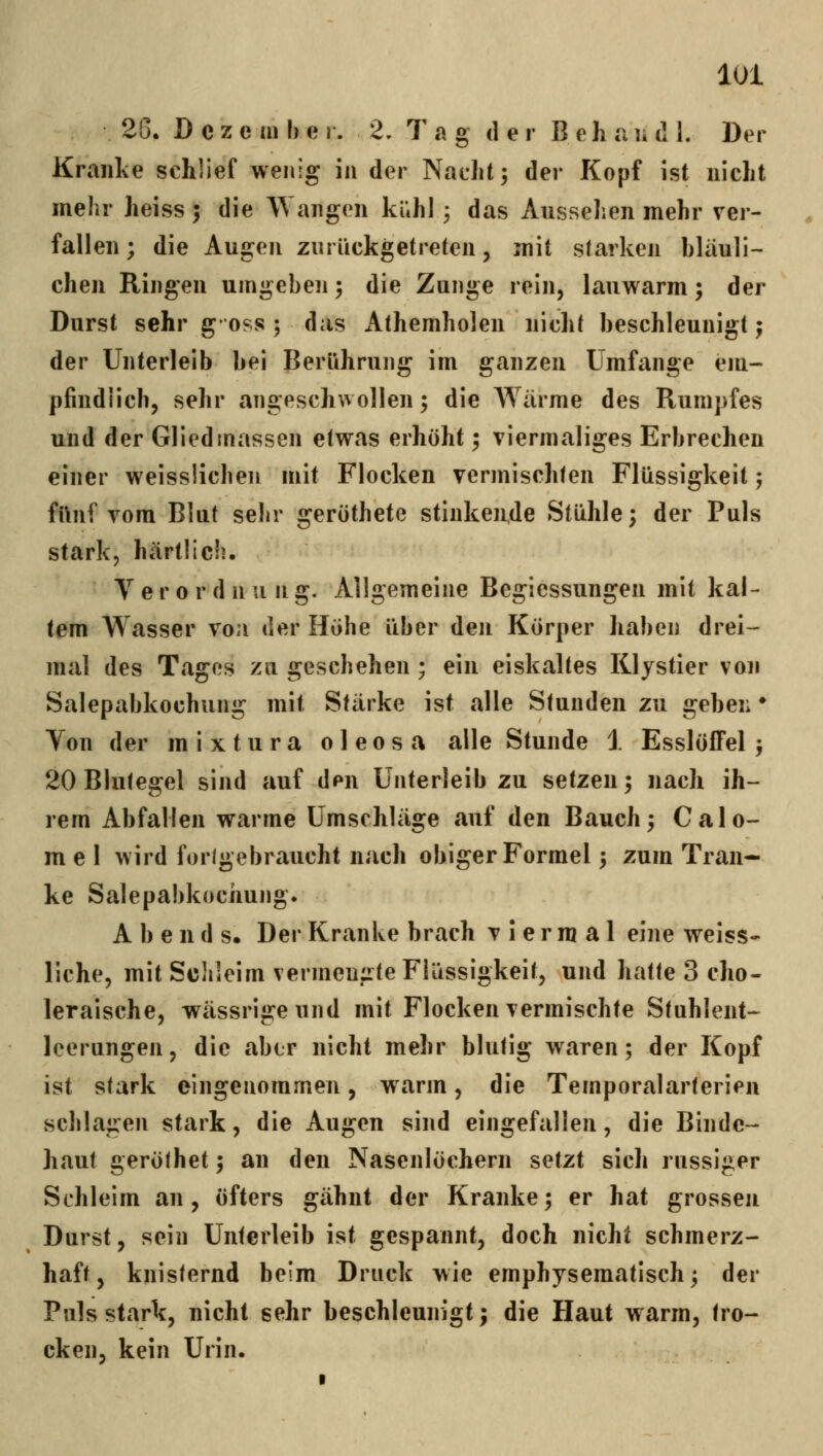 2G. D c z e in h e r. 2. Tag der B e h a ]i d 1. Der Kranlve schlief wenig in der Nacht; der Kopf ist nicht mehr heiss 5 die Wangen ki;hl; das Aussehen mehr ver- fallen ; die Augen zurückgetreten, mit starken bläuli- chen Ringen umgeben; die Zunge rein, lauwarm; der Durst sehr goss ; das Athemholen nicht beschleunigt j der Unterleib bei Berührung im ganzen Umfange em- pfindlich, sehr angeschwollen; die Wärme des Rumpfes und der Gliedinassen etwas erhöht; viermaliges Erbrechen einer weisslichen mit Flocken vermischten Flüssigkeit; fünf vom Blut sehr gerüthete stinkende Stühle; der Puls stark, härtlich. V e r 0 r d n u n g. Allgemeine Begicssungen mit kal- tem Wasser voa der Höhe über den Körper haben drei- mal des Tagos zu geschehen; ein eiskaltes Klystier von Salepabkochung mit Stärke ist alle Stunden zu geben ♦ Von der mixtura oleosa alle Stunde 1 EsslöfFel; 20 Blutegel sind auf den Unterleib zu setzen; nach ih- rem Abfallen warme Umschläge auf den Bauch; Calo- mel wird forlgebraucht nach obiger Formel; zum Tran- ke Salepabkociiung. A b e n d s. Der Kranke brach viermal eine weiss^ liehe, mit ScJiIeim vermengte Flüssigkeit, und hatte 3 cho- leraische, wässrigeund mit Flocken vermischte Stuhlent-- leerungen, die aber nicht mehr blutig waren; der Kopf ist stark eingenommen, warm, die Temporalarterien schlagen stark, die Augen sind eingefallen, die Binde- haut geröthet; an den Nasenlöchern setzt sich russiger Schleim an, öfters gähnt der Kranke; er hat grossen Durst, sein Unterleib ist gespannt, doch nicht schmerz- haft, knisternd beim Druck wie emphysematisch; der Puls stark, nicht sehr beschleunigt; die Haut warm, tro- cken, kein Urin.