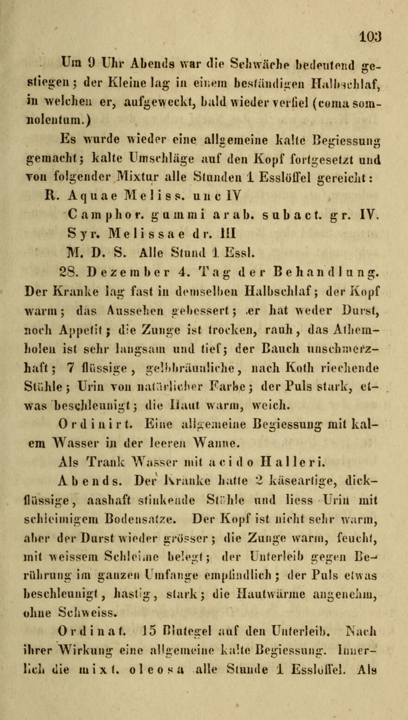 Um 9 Uhr Abends war die Seliwäche Ijedeiitend ge- stiegen; der Kleine lag in eiiiem beständigen HalbHichlaf, in welchen er, aufgeweckt, bald wieder verfiel (eomasom- iiolentum.) Es wurde wieder eine all«emeine halte Be«i:iessunüj gemacht 5 kalte Umschläge auf den Kopf fortgesetzt und von folgender Mixtur alle Stunden i EsslöfFel gereicht: R. A q u a e M e I i s s. u n c IV Cainphor* gummi arab. subact. g r. IV. S y r. M e I i s s a e d r. III M. D. S. Alle Stund J Essl. 28. Dezember 4. Tag der Behandlung. Der Kranke lag fast in diMuselben Halbschlaf; der Kopf wann; das Aussehen gebessert; .er hat weder Durst, noch Appetit; die Zunge ist trocken, rauh, das Atliem- holen ist sehr langsam und tief; der Bauch unschmerz- haft; 7 flüssige , gelbbräunliche, nach Koth riechende Stühle; Urin von naCArlicber Farbe; der Puls stark, et- was beschleunigt; die iJaut warm, weich. 0 r d i n i r t. Eine aügemeine Begiessung mit kal- em Wasser iji der leeren Wanne. Als Trank Wasser mit a c i d o H a 11 e r i. Abends. Der Kranke hatte 2 käseartige, dick- flüssige, aashaft stiiikeade Strhie und Hess Uriii mit schleimigem Bodensätze. Der Kopf ist nicht sehr warm, aber der Durst wieder grösser; die Zunge warm, feucht, mit weissem Schleiiue belegt; der Unterleib gegi^n Be-» rührung im ganzen Umfange empfindlich ; der Puls elwas beschleunigt, hastig, stark; die llautwärme angenehm, ohne Schweiss. 0 r d i n a t. 15 Blutegel auf den Unterleib. Nach ihrer Wirkung eine aligemeine kaUe Begiessung. Inner- lich die mixt, oleosa alle Stunde 1 Esslüfld. Als