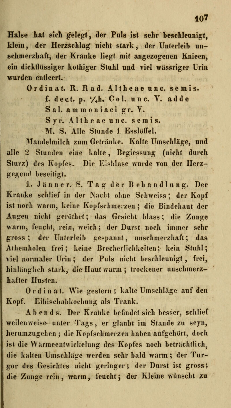 Halse liat sich gelegt, der Puls ist sehr beschleunigt, klein, der Herzschlage nicht stark, der Unterleib nn- schmerzhaft, der Kranke liegt mit angezogenen Knieen, ein dickflüssiger kothiger Stuhl und viel wässriger Urin \rurden entleert. Ordinat. R. Rad. Altheaeunc. semis» f. d ecU f* yj\^ C 0 1. u n c. Y. add e S a 1. a m m 0 n i a c i g r, V. S y r. Altheaeunc. s e in i s. M. S. Alle Stunde i EsslöJDFel. Mandelmilch zum Getränke» Kalte Umschläge, und alle 2 Stunden eine Ivalte, Begiessung (nicht durch Sturz) des Kopfes. Die Eisblase wurde von der Herz- gegend beseitigt. J ♦ Jänner. 8. Tag d ie r B e h a n d 1 u n g» Der Kranke scblief in der Naclit ohne Schweiss * der Kopf ist noch warrn, keine Kopfschmerzen ; die Bindehaut der Augen nicht gerüthet; das Gesicht blass; die Zunge warm, feucht, rein, weich; der Durst noch immer sehr gross; der Unterleib gespannt, unschmerzhaft; das Athemholen frei; keine Brecherlichkeiten; kein Stuhl; viel normaler Urin; der Puls nicht beschleunigt, frei, hinlänglich stark, die Haut warm ; trockener unschmerz- hafter Husten. 0 r d i n a t. Wie gestern ; kalte Umschläge auf den Kopf. Eibischabkochung als Trank. Abends. Der Kranke befindet sich besser, schlief weilenweise^ unter Tags, er glaubt im Stande zu seyn, herumzugehen ; die Kopfschmerzen haben aufgehört, doch ist die Wärmeentwickelung des Kopfes noch beträchtlich^ die kalten Umschläge werden sehr bald warm; der Tur- gor des Gesichtos nicht geringer; der Durst ist gross; die Zunge rein, würm, feucht; der Kleine wünscht zu