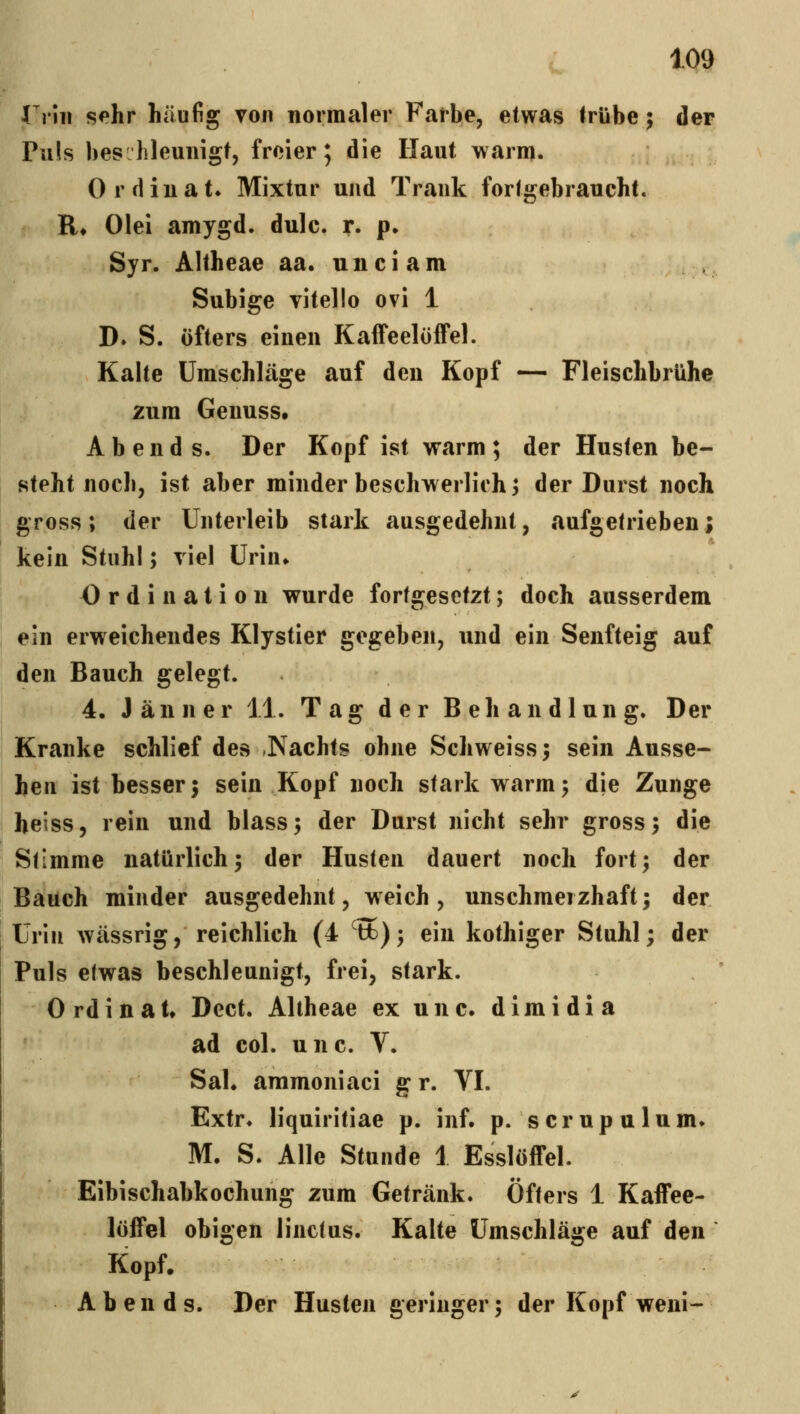 Vrm sehr häufig von normaler Farbe, etwas trübe; der Puls bes hleunigt, freier; die Haut warm. Ordiuat» Mixtur und Trank fortgebraucht. R» Olei amygd. dule. r. p, Syr. Altheae aa. u n c i a m Subige vitello ovi 1 D. S. öfters einen Kaffeelöffel. Kalte Umschläge auf den Kopf — Fleischbrühe zum Geuuss. Abends. Der Kopf ist warm; der Husten be- steht noch, ist aber minder beschwerlich; der Durst noch gross; der Unterleib stark ausgedehnt, aufgetrieben; kein Stuhl; viel Urin» Ordination wurde fortgesetzt; doch ausserdem ein erweichendes Klystier gegeben, und ein Senfteig auf den Bauch gelegt. 4. Jänner 11. Tag der Behandlung. Der Kranke schlief des Nachts ohne Schweiss; sein Ausse- hen ist besser; sein Kopf noch stark warm; die Zunge heiss, rein und blass; der Durst nicht sehr gross; die Stimme natürlich; der Husten dauert noch fort; der Bauch minder ausgedehnt, weich, unschmeizhaft; der Urin wässrig, reichlich (4 tfc); ein kothiger Stuhl; der Puls etwas beschleunigt, frei, stark. Ordinal» Dcct. Altheae ex unc. dimidi a f ad col. unc. V. Sah aramoniaci gr. VI. Extr* liquiritiae p. inf. p. scrupulum» M. S. Alle Stunde 1 Esslöffel. Eibischabkochung zum Getränk. Öfters 1 Kaffee- löffel obigen linctus. Kalte Umschläge auf den Kopf. Abends. Der Husten geringer; der Kopf weni-