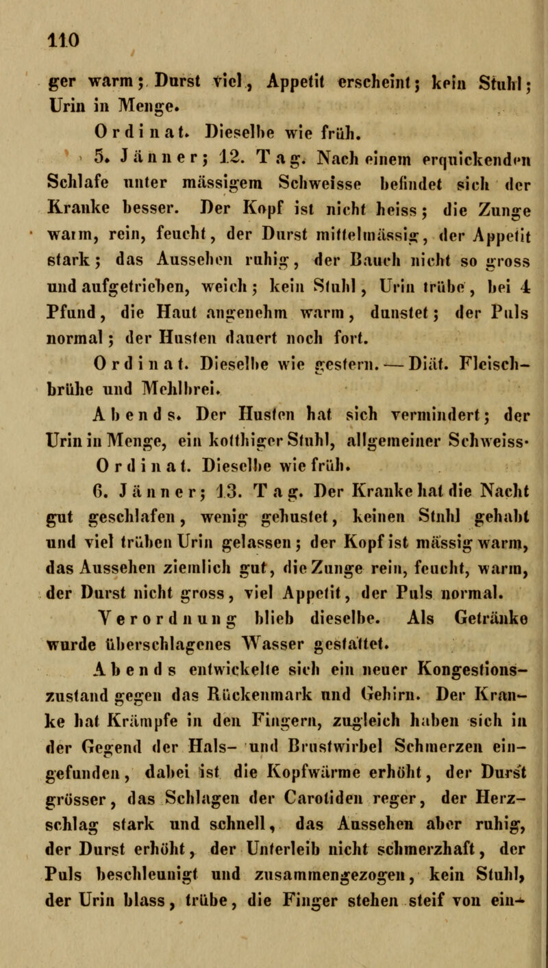 ger warm; Durst Viel, Appetil erscheint; kein Stuhl; Urin in Menge. Ordinat» Dieselbe wie früh. ^ 5» Jänner; 12. T a g. Nach einem erquickendt'U Schlafe unter massigem Schweisse befindet sich der Kranke besser. Der Kopf ist nicht heiss; die Zunge ' waim, rein, feucht, der Durst mittelmiissig, der Appetit stark; das Aussehen ruhig, der Bauch nicht so gross und aufgetriehen, weich; kein Sfuhl, Urin trübe, bei 4 Pfund, die Haut angenehm warm, dunstet; der Puls normal; der Husten dauert noch fort. 0 r d i 11 a t. Diesel!»e wie sresfern. — Diilt. Fleisch- brühe und Mehlbrei» Abends* Der Husten hat sich vermindert; der Urin in Menge, ein kotthiger Stuhl, allgemeiner Schweiss« Ordinat. Dieselbe wie früh. 6. J tä n n e r; 13. T a g. Der Kranke hat die Nacht gut geschlafen, wenig gehustet, keinen Stuhl gehabt und viel trüben Urin gelassen; der Kopf ist massig warm, das Aussehen ziemlich gut, die Zunge rein, feucht, warm, der Durst nicht gross, viel Appetit, der Puls normal. Verordnung blieb dieselbe. Als Getränke wurde überschlagcnes Wasser gestattet* Abends entwickelte sich ein neuer Kongestions- zustand gegen das Rückenmark und Gehirn. Der Kran- ke hat Krämpfe in den Fingern, zugleich haben sich in der Gegend der Hals- und Brustwirbel Schmerzen ein- gefunden , dabei ist die Kopfwärme erhöht, der Durst grösser, das Schlagen der Carotiden reger, der Herz- schlag stark und sehnell, das Aussehen aber ruhig, der Durst erhöht, der Unterleib nicht schmerzhaft, der Puls beschleunigt und zusammengezogen, kein Stuhl, der Urin blass, trübe, die Finger stehen steif von ein-^