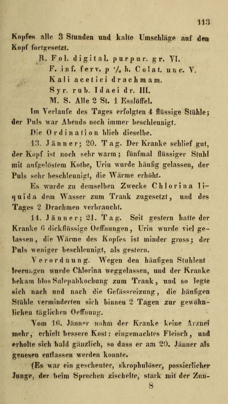 Kopfes alle 3 Stunden und kcalte Umschläge auf den Kopf forföesefZt. R. Fol. digital, p u r p u r. g r» YL F* i 11 f. f e r v, p 'Ah* C o 1 a t. u ii e. V. Kali acetici drachmam. Syr. rub. Idaei d r. III. M. S. Alle 2 St, i EssIöffeL Tm Verlaufe des Tages erfolgten 4 flüssige Stühle; der Puls war Abends noch immer beschleuiiis:t. Die Ordination blieb dieselbe. 13. J<änner; 20. Tag* Der Kranke schlief gut, der Kopf ist noch sehr warm; fünfmal flüssiger Stuhl mit aufgelöstem Kotbe, Urin wurde häufig gelassen^ der Puls sehr beschleunigt, die AVärme erhöht* Es wurde zu demselben Zwecke Chlorina 1 i- cjuida dem Wasser zum Trank zugesetzt, und des Tages 2 Drachmen verbraucht* J 4. Jänner; 21. T a g. Seit gestern hatte der Kranke 0 dickflüssige Oeff*nungen, Urin wurde viel ge- lassen, die Wärme des Kopfes ist minder gross; der Puls weniger beschleunigt, als gestern. Verordnung. Wegen den häufigen Stuhlent leeruiigen wurde Chlorina weggelassen, und der Kranke bekam blosSalepabkochung zum Trank, und so legte sich nach und nach die Gefässreizung, die häufigeu Stühle verminderten sich binnen 2 Tagen zur gewöhn- lichen täglichen OeflTnnng. - Vom 10. Jänn'^r nnhm der Kranke Keine Arznei mehr, erhielt bessere Kost: eingemachtes Fleisch , und erholte sich bald gänzlich, so dass er am 20, Jänner als genesen entlassen werden konnte* (Es war ein gescheuter, skrophulöser, possierlicher Junge, der beim Sprechen zischelte, stark mit der Znn- 8