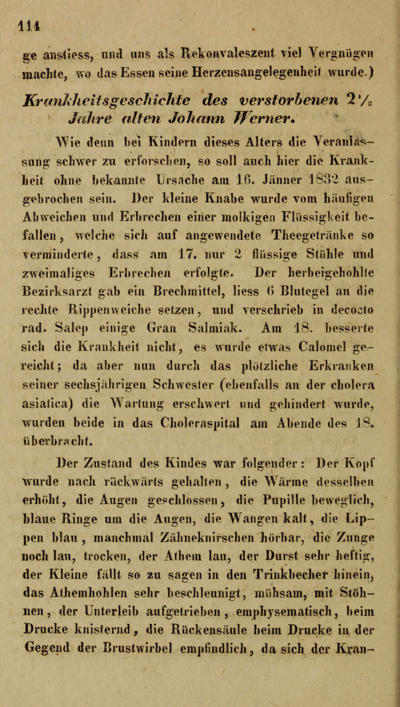 414 . ge aiistless, und uns als Rekonvaleszent \'iel Vergnügeu machte, wo das Essen seine Herzeusangelegenlieil wurde.) KranltlieUsgcschichte des verstorbenen 2'A Jahre alten Johann Jferner. Wie denn bei Kindern dieses Alters die Veranlas- sung schwer zu erforschen, so soll auch hier die Krank- heit ohne bekannte Ursache am ifi» Jänner 1832 aus- gebrochen sein» Der kleine Knabe wurde vom häufigen Abweichen und Erln-echen einer molkigen Flüssigl\eit be- fallen 5 welche sich auf angewendete Theegetränke so verminderte, dass am 17. nur 2 flüssige Stühle und zweimaliges Erbrechen erfolgte» Der herbeigehohlle Bezirksarzt gab ein Brechmittel, liess f) Blutegel an die rechte Rippenweiche setzen, und verschrieb in decocto rad* Saiep einige Gran Salmiak» Am 18. besserte sich die Krankheit nicht, es wurde etwas Calomel ge- reicht; da aber nun durch das plötzliche Erkranken seiner sechsjährigen Schwester (ebenfalls an der cholera asiatica) die \Yartung erschwert und gehindert wurde, wurden beide in das Choleraspital am Abende des J8» üb erbracht. Der Zustand des Kindes war folgender: Der Kopf wurde nach rückwärts gehalten , die Wärme desselben erhöht, die Augen geschlossen, die Pupille beweglich, blaue Ringe um die Augen, die Wangen kalt, die Lip- pen blau , manchmal Zähneknirschen hörbar, die Zunge noch lau, trocken, der Athem lau, der Durst sehr heftig, der Kleine fällt so zu sagen in den Trinkbecher hinein, das Athemhohlen sehr beschleunigt, mühsam, mit Stöh- nen, der Unterleib aufgetrieben, emphysematisch, beim Drucke knisifernd, die Rückensäule beim Drucke in der Gegend der Brustwirbel empfindlich, da sich der Kran-