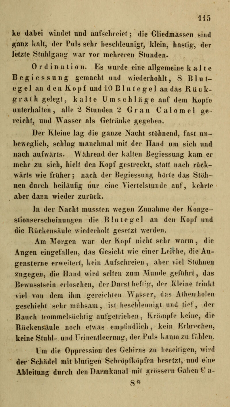 ke dabei windet und aufsclireiet; die Gliedmassen sind ganz kalt, der Puls sehr besclileunigt, klein, hastig, der letzte Stuhlgang war vor mehreren Stunden* 0 r d i n a t i 0 n. Es wurde eine allgemeine kalte B e g i e s s u n g gemacht und wiederhohlt, 8 Blut- egel an den Kopf und 10 Blutegel an das R ü c k- grath gelegt, kalte Umschläge auf dem Kopfe unterhalten, alle 2 Stunden 2 Gran Calomel ge- reicht, und Wasser als Getränke gegeben. Der Kleine lag die ganze Nacht stöhnend, fast un- beweglich, schlug manchmal mit der Hand um sich und nach aufwärts» Während der kalten Begiessung kam er mehr zu sich, hielt den Kopf gestreckt^ statt nach rück- wärts wie früher; nach der Begiessung hörte das Stöh- nen durch beiläufig nur eine Viertelstunde auf, kehrte aber dann wieder zurück. In der Nacht mussten wegen Zunahme der Konge- stionserscheinungen die Blutegel an den Kopf und die Rückensäule wiederholt gesetzt werden. Am Morgen war der Kopf nicht sehr warm , die Augen eingefallen, das Gesicht wie einer Leiche, die Au- gensterne erweitert, kein Aufschreien , aber viel Stöhnen zugegen, die Hand wird selten zum Munde geführt, das Bewusstsein erloschen, der Durst hefffg, dor Kleine trinkt viel von dem ihm gercichlen Wasser, dfis AtheniJioien geschieht sohr mühsam, ist heschleunigt und tief, der Bauch trommelsüchtig aufgchiehen, Krämpfe keine, die Rückensäule noch etwas empfindlich, kein Erbrochen, keine Stuhl- und Urinentleerung, der Puls kaum zu fnhlen. Um die Oppression des Gehirns zu bef.eitigen, wird der Schädel mit blutigen Schröpfköpfen besetzt, und e'ne Ableitung durch den Darmkanal mit grössern Gaben G a- 8*