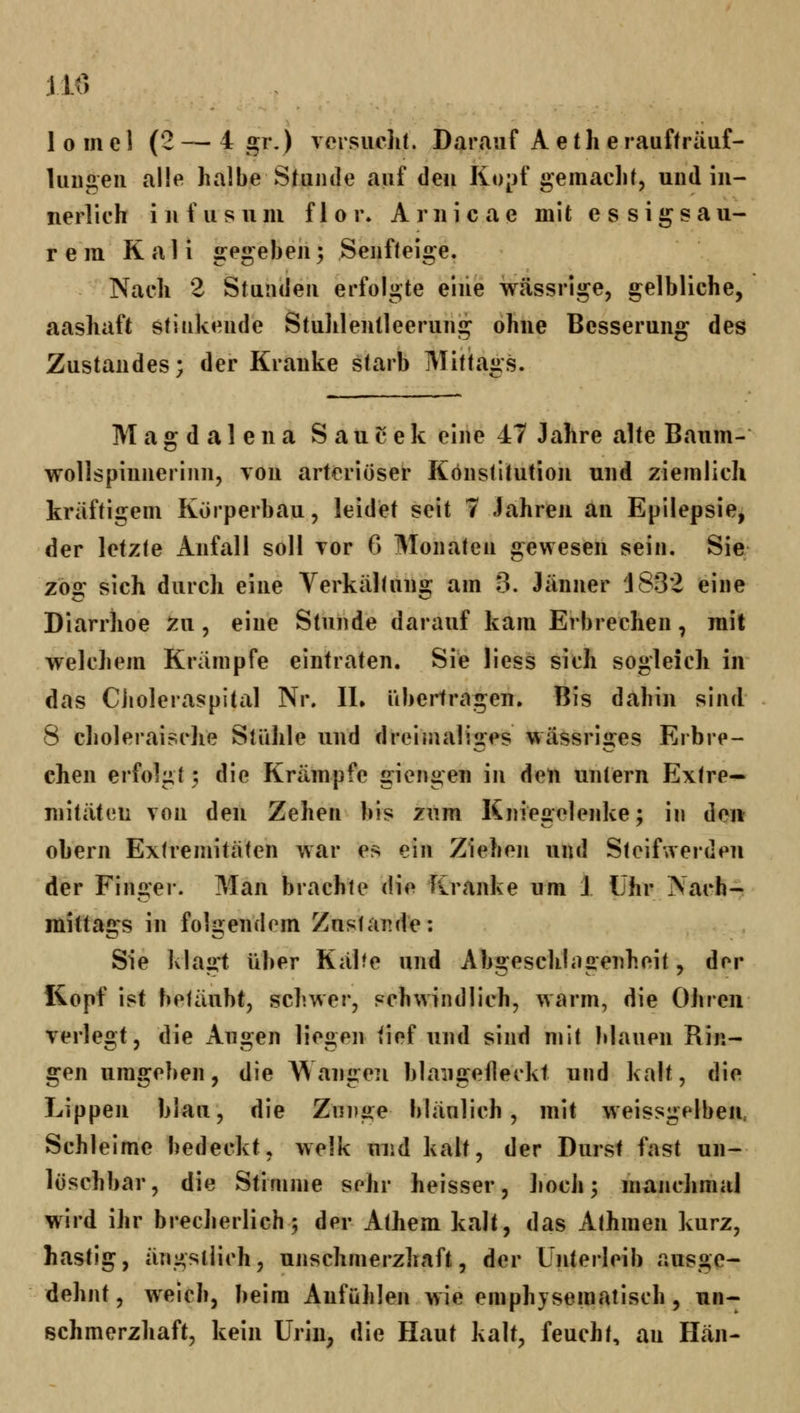 110 1 0 m e 1 (2 — 4 gr.) versiiclit. Darauf A e t li e raufträuf- luiigeu alle halbe Stunde auf den Kopf gemacht, und in- nerlich infusum fior» Aruicae mit essigsau- rem Kali gegeben; Senfteige. Nach 2 Stunden erfolgte eiiie wässrige, gelbliche, aashaft stinkende Stuhlentleeruiig ohne Besserung des Zustandes; der Kranke starb Mittags. Magdalena Saucek eine 47 Jahre alte Baum- wollspinnerinn, von arteriöser Konstitution und ziemlich kräftigem Körperbau, leidet seit 7 Jahren an Epilepsie, der letzte Anfall soll Tor 6 Monaten gewesen sein. Sie zog sich durch eine Verkältung am 3. Jänner 1832 eine Diarrhoe ^u, eine Stunde darauf kam Erbrechen, mit welchem Krämpfe eintraten. Sie liess sich sogleich in das Ciioleraspltal Nr. IL übertragen. Bis dahin sind 8 choleraische Stähle und dreimaliges wässriges Erbre- chen erfolgt 3 die Krämpfe giengen in den untern Extre- mitäten von den Zehen bis zum Kniegelenke; in den ohern Extremitäten war es ein Ziehen und Steifwerden der Finger. Man brachte die Kranke um 1 Uhr Nach- mittags in folgendem Zustande: Sie klagt über Kälte und Abgeschhigenheit, der Kopf ist betäubt, schwer, schwindlich, warm, die Ohren verlegt, die Augen liegen tief und sind mit blauen Rin- gen umgeben, die Wangen blaiigelleckt und kalt, die Lippen blau, die Zunge bläulich, mit weissgelben. Schleime bedeckt, welk und kalt, der Durst fast un- löschbar, die Stimme sehr heisser, lioch; manchmal w^ird ihr brecherlich 5 der Athem kalt, das Athmen kurz, hastig, ängstlich, unschmerzhaft, der Unterleib ausge- dehnt, weich, beim Anfühlen wie emphjsematisch, un- schmerzhaft, kein Uriu; die Haut kalt, feucht, au Hän-