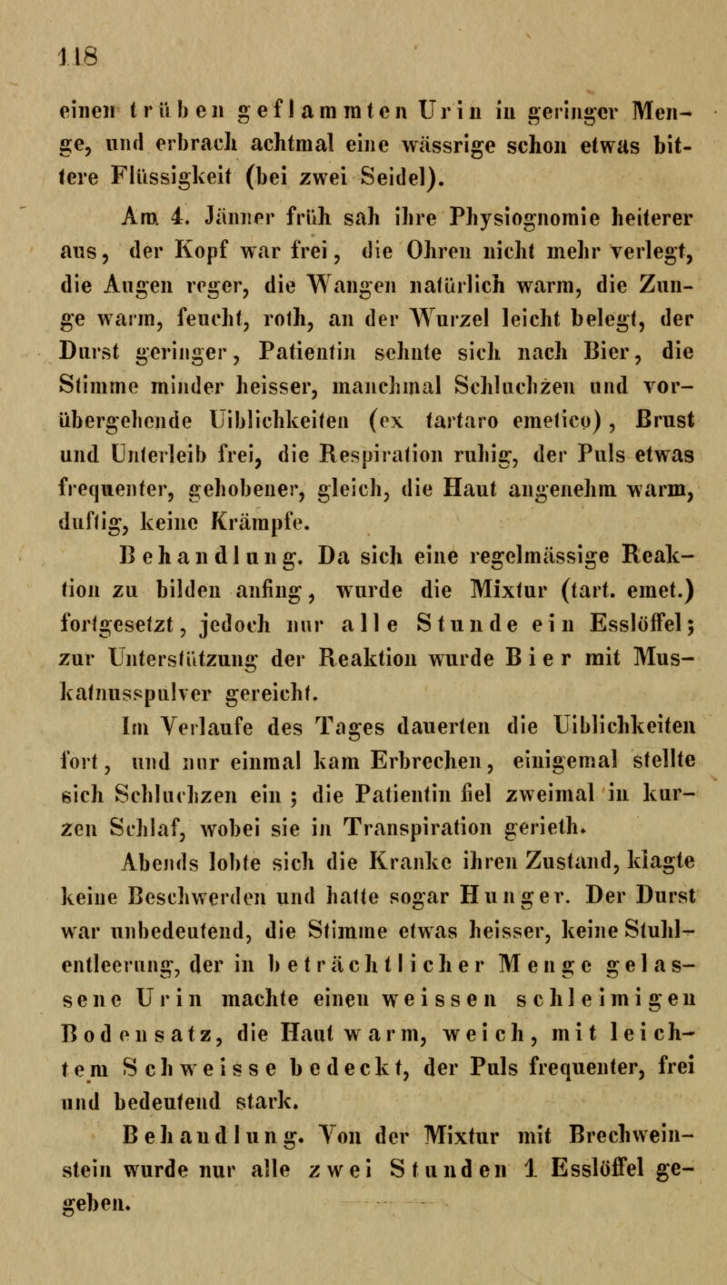 einen trüben g e f I a m ni t e n Ur i u in geringer Men- ge, und erbracli achtmal eine wässrige schon etwas bit- tere Flüssigkeit (bei zwei Seidel). Anx 4« Jiinner früh sah ihre Physiognomie heiterer ans 5 der Kopf war frei, die Ohren nicht mehr verlegt, die Augen reger, die Wangen natürlich warm, die Zun- ge warm, feucht, roth, an der Wurzel leicht belegt, der Durst geringer, Patientin sehnte sich nach Bier, die Stimme minder heisser, manchmal Schluchzen und vor- übergehende Uiblichkeiten (ex tartaro emetico), Brust und Unterleib frei, die Respiration ruhig, der Puls etwas frequenter, gehobener, gleich, die Haut angenehm warm, duftig, keine Krämpfe. Behandlung. Da sich eine regelmässige Reak- tion zu bilden anfing, w urde die Mixtur (tart. emet.) fortgesetzt, jedoch nur alle Stunde ein Esslöffel; zur Unterstützung der Reaktion wurde Bier mit Mus- katnusspuher gereicht. Im Verlaufe des Tages dauerten die Uiblichkeiten fort, und nur einmal kam Erbrechen, einigemal stellte sich Schluchzen ein ; die Patientin fiel zweimal in kur- zen Schlaf, wobei sie in Transpiration gerieth* Abends lobte sich die Kranke ihren Zustand, klagte keine Beschwerden und hatte sogar Hunger. Der Durst war unbedeutend, die Stimme etwas heisser, keine Stuhl- entleerang, der in beträchtlicher Menge gelas- sene Urin machte einen weissen schleimigen Bodensatz, die Haut warm, weich, mit leich- tem Seh weisse bedeckt, der Puls frequenter, frei und bedeutend stark. Behandlung. Von der Mixtur mit BrechWein- stein wurde nur alle zwei Stunden 1 Essloffel ge- geben.