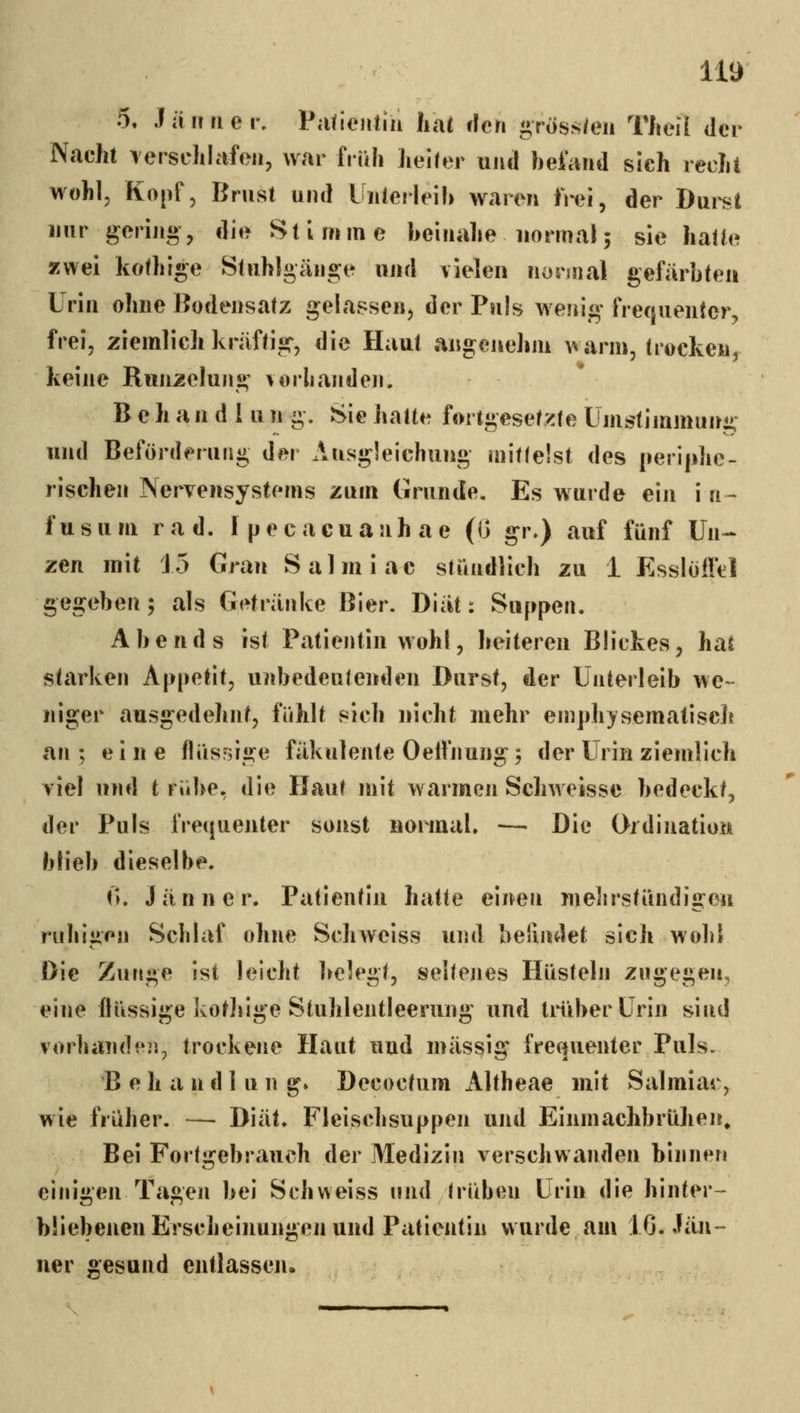 5. Jiiiiricr, Pafienliu hiU den gross/eii TJiell der Nacht TersdiKifeii, war früh lieifer und heiaiid sich recht wohl, Kopf, Brust und Uiilerleih waren iWi, der Dui^t nur gering, die Stimme heinahe normal5 sie halte zwei kofhige Stuhlgänge und vielen normal gefärbten Urin ohne Bodensatz gelassen, der Puls wenig frequenler, frei, ziemlich kräftig, die Haut angenelim warm, trocken, keine Runzelung vorlianden. Behandln n g. Sie hatte fortgeset/cte Ümstimmung und Beförderung der Ausgleichung mitfeist des perijihe- rischen Nervensystems zum Grunde. Es wurde ein i 11- fusum rad. Ipecacuanhae (G gr») auf fünf Un-- zen mit 15 Gran Salmiac stündlich zu 1 Esslofft:! gegeben; als Getränke Bier. Diät: Suppen. Abends ist Patientin wohl, heiteren Blickes, hat starken Appetit, unbedeutenden Durst, der Unterleib we- niger ausgedehnt, fühlt sich nicht mehr emphysematisclt an ; eine flüsrjige fäkulente Oelfnung; der Urin ziemlich viel und t rübe, die Haut mit warmen Schweisse bedeckt, der Puls fre(|uenter sonst normal. — Die Ordination blieb dieselbe. (k Jänner. Patientin hatte einen mebrstündigon ruhiüen Schlaf ohne Schweiss und belindet sich wohl «. ■ Die Zunge ist leicht belegt, seltejies Hüsteln zugegen, eine flüssige kotliige Stuhlentleerung und IniberUrin sind vorbände]], trockene Haut und massig fre(|uenter Puls. B e h a n d 1 u n g» Decoctum Altheae mit Salmiac, wie früher. — Diät. Fleischsuppen und Einmachbrühen» Bei Fortgebrauch der Medizin verschwanden binnen einigen Tagen bei Schweiss und hüben Urin die hinter- büebenen Erscheinungen und Patientin wurde am 10. Jän- ner sesund entlasscji.