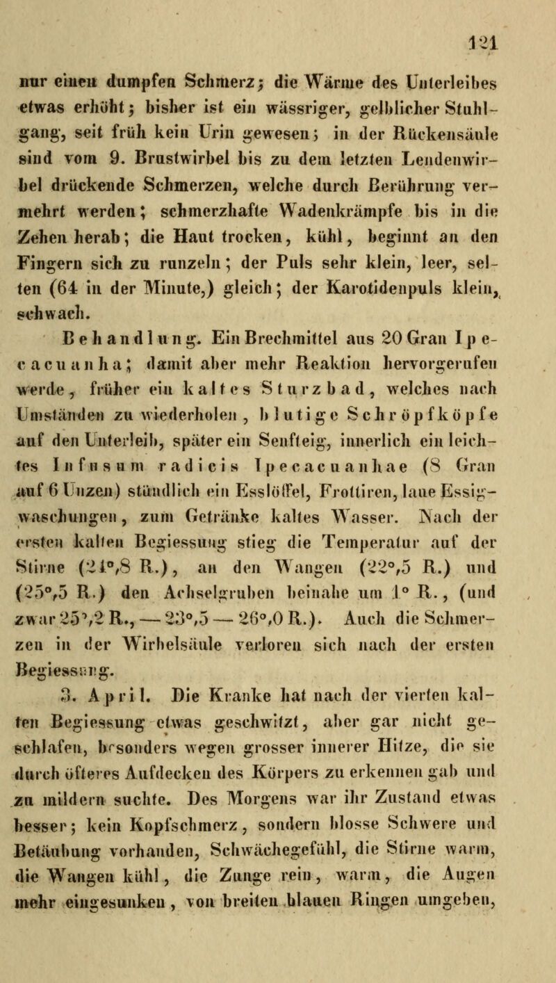 nur eiiicii dumpfen Schmerz; die Wärme de& Unterleibes etwas erhöht; bisher ist ein wässriger, gelblicher Stahl-- gaiig, seit früh kein Urin gewesen; in der Rückensäule sind vom 9. Brustwirbel bis zu dem letzten Lendenwir- bel drückende Schmerzen, welche durch Berührung ver- mehrt werden; schmerzhafte Wadenkrämpfe bis in die Zehen herab; die Haut trocken, kühl, beginnt an den Fingern sich zu runzeln; der Puls sehr klein, leer, sel- ten (64 in der Minute,) gleich; der KaroXidenpuls klein, geh wach. B e h a n d 1 u n g. Ein Brechmittel aus 20 Gran I p e- cacuanha; damit aber mehr Reaktion hervorgerufen werde, früher ein kaltes Sturzbad, welches nach Umständen zu wiederholen , blutige S c h r ö p f k ö p f e auf den Unterleib, später ein Senfteig, innerlich ein leich- tes III f n s u m r a d i c i s T p e c a c u a n li a e (8 Gran auf 6 Unzen) stündlich ein PJsslölFel, Frottiren, laue Essig- waschungen , zum Getränke kaltes Wasser. Nach der ersten kal/en Begiessuug stieg die Temperatur auf der Stirne (21**,8R.), an den Wangen (22°,5 R.) und (25®f5 R.) den Achselgruben beinahe um 1° R., (und zwar 25^2 R», — 20*^,5 — 260,0 R.)* Auch die Schmer- zen in der Wirbelsäule verloren sich nach der ersten Begiessiirg. 3. April. Die Kranke hat nach der vierten kal- ten Begiessung etwas geschwitzt, aber gar nicht ge- schlafen, besonders wegen grosser innerer Hitze, die sie durch öfteres Aufdecken des Körpers zu erkennen gab und zu mildern suchte. Des Morgens war ihr Zustand etwas hesfser; kein Kopfschmerz, sondern blosse Schwere und Betäubung vorhanden, Schwächegefühl, die Stirne warm, die Wangen kühl, die Zunge rein, warm, die Augen mehr eingesunken, von breiten blauen Ringen umgeben,