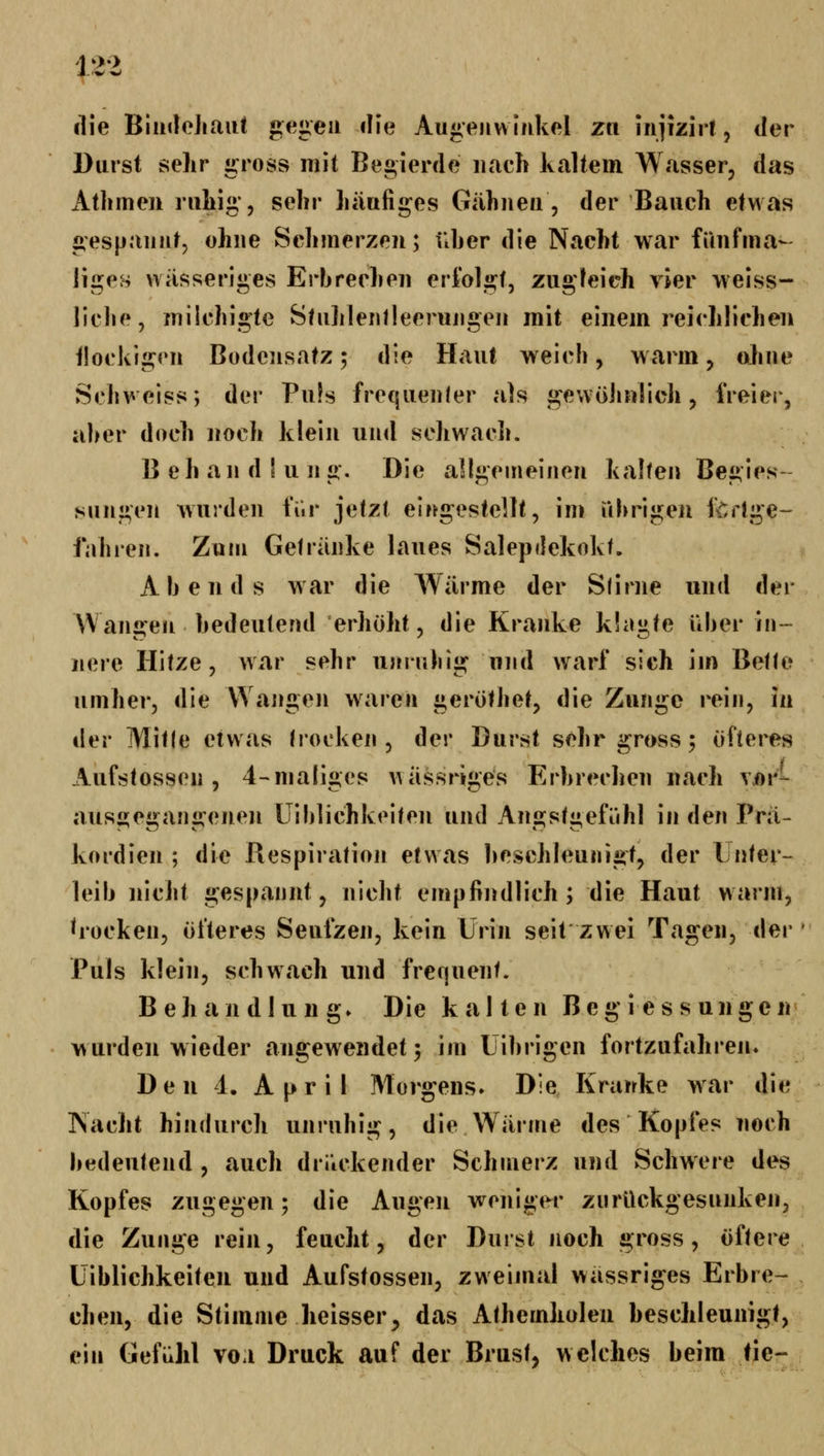 lue BiinloJiaut gegen die Augenwinkel zti injizirt, der Daist sehr gross mit Begierde nach kaltem Wasser, das Athmen nitig*, sehr häufiges Gähnen, der Bauch etwas gespannt, ohne Schmerzen; üher die Nacht war füiifma- liges wässeriges Erbrechen eriolgt, zugleich vier weiss- liehe, milchigte Shihlentleerungen mit einem reichlichen ilockigen Bodeiisatz; die Haut weich, warm, ohne Schweiss; der Pu!s frequenler als g^ewöiinlich, freier, aher doch noch klein und schwach. B eh an d ! u n g. Die allgemeinen kalten Begies- sungen wurden fiir jetzt eingestellt, im ührigeu itrtge- fahren. Zum Getränke laues Salepdekokt. Abends war die Wärme der S(irne und der Wangen bedeutend erhöht, die Kranke klagte über in- nere Hitze, wa.r sehr ujinibig und warf sich im Betto umher, die Wangen waren geröthet, die Zunge rein, in i\er Mitle etwas trocken, der Durst sehr gross; öfteres Aufstossen , 4-maliges A\ässriges Erbrechen nach vor- ausgegangenen üiblichkeiten und Angstgefühl in den Prä- kordien ; die Respiration etwas beschleunigt, der l nter- leib nicht gespannt, nicht empfindlich; die Haut warm, ^rocken, öfteres Seufzen, kein Urin seit zwei Tagen, der Puls klein, schwach und frequent. Behandlung. Die kalten Beg'i es s ungen wurden wieder angewendet; im Librigen fortzufahren. Den 1. April Morgens. Die Kranke war die Nacht hindurch unruhig, die Wärme des Kopfes noch bedeutend , auch drl'ickender Schmerz und Schwere des Kopfes zugegen; die Augen weniger zurückgesunken, die Zunge rein, feucht, der Durst noch gross, öftere Üiblichkeiten und Aufstossen, zweijual wässriges Erbre- chen, die Stimme heisser, das Athemholen beschleunigt, ein Gefühl vo.i Druck auf der Brust, welches beim fie-