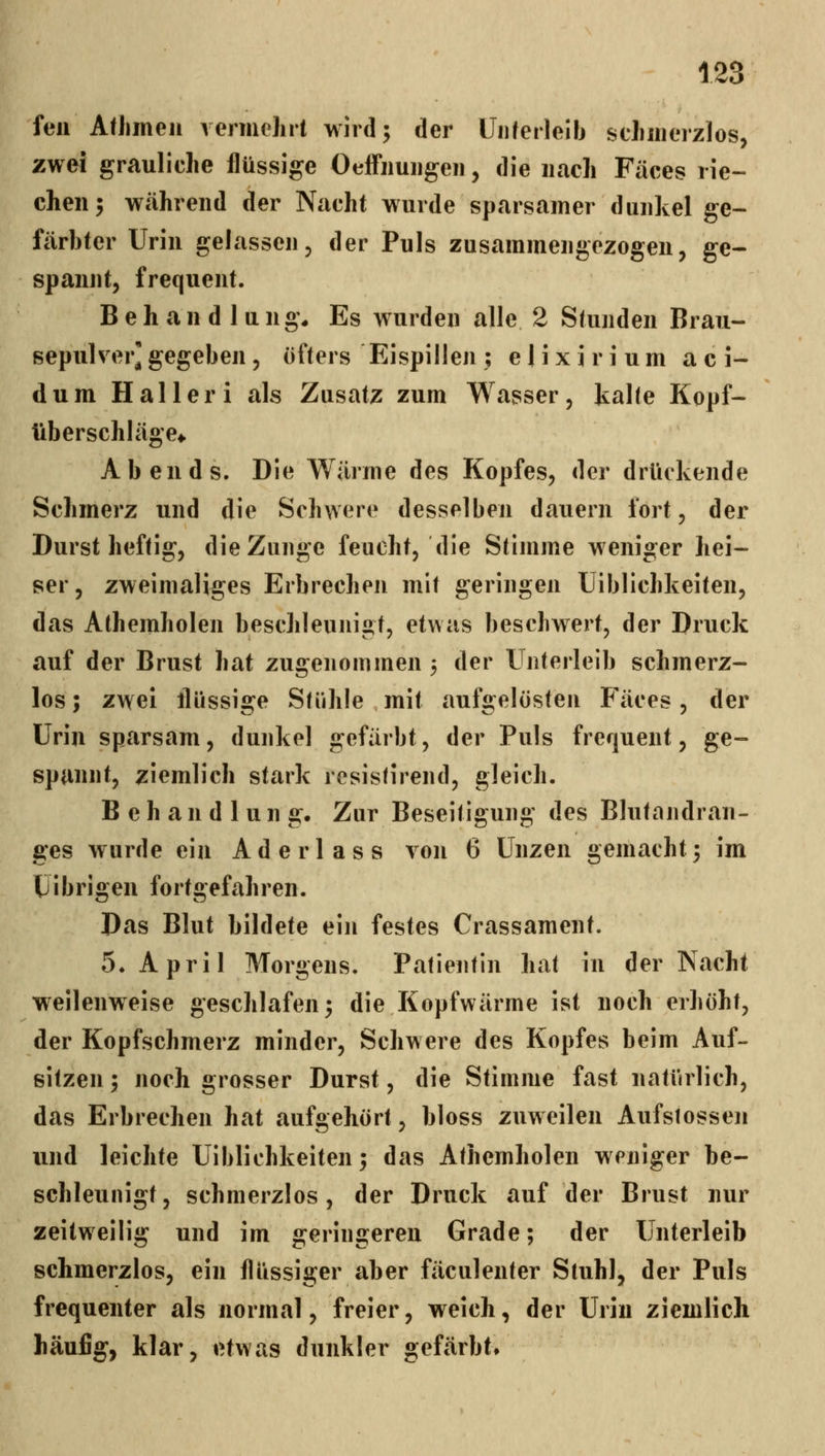 feil Aflimeii vermehrt wird; der Uiiferlelb scliwierzlos, zwei grauliche flüssige Oeffiiuugeii, die nach Fäces rie- chen; während der Nacht wurde sparsamer dunkel ge- färbter Urin gelassen5 der Puls zusammengezogen, ge- spannt, frequent. Behandlung* Es wurden alle 2 Stunden Brau- sepulver] gegeben, öfters Eispiilen ; e 1 i x i r i u m a c i- dum Halleri als Zusatz zum Wasser, kalte Kopf- überschläge^ Abends. Die Wärme des Kopfes, der drückende Schmerz und die Schwere desselben dauern fort, der Durst heftig, die Zunge feucht, die Stimme weniger hei- ser, zweimaliges Erbrechen mit geringen Uiblichkeiten, das Athemholen beschleunigt, etwas bescliwert, der Druck auf der Brust hat zugenommen 3 der Unterleib schmerz- los ; zwei flüssige Sfühle mit aufgelüsten Fäces, der Urin sparsam, dunkel gefärbt, der Puls frequent, ge- spannt, ziemlich stark resisfirend, gleich. Behandlung. Zur Beseitigung des Blutandran- ges wurde ein Aderlas s von 6 Unzen gemacht; im liihrigen fortgefahren. Das Blut bildete ein festes Crassament. S.April Morgens. Patientin hat in der Nacht weilenweise geschlafen; die Kopfwärme ist noch erhöht, der Kopfschmerz minder. Schwere des Kopfes beim Auf- sitzen ; noch grosser Durst, die Stimme fast natürlich, das Erbrechen hat aufgehört, bloss zuweilen Aufstossen und leichte Uiblichkeiten; das Athemholen weniger be- schleunigt, schmerzlos, der Druck auf der Brust nur zeitweilig und im geringereu Grade; der Unterleib schmerzlos, ein flüssiger aber fäculenter Stuhl, der Puls frequenter als normal, freier, weich, der Urin ziemlich häufig, klar, etwas dunkler gefärbt*