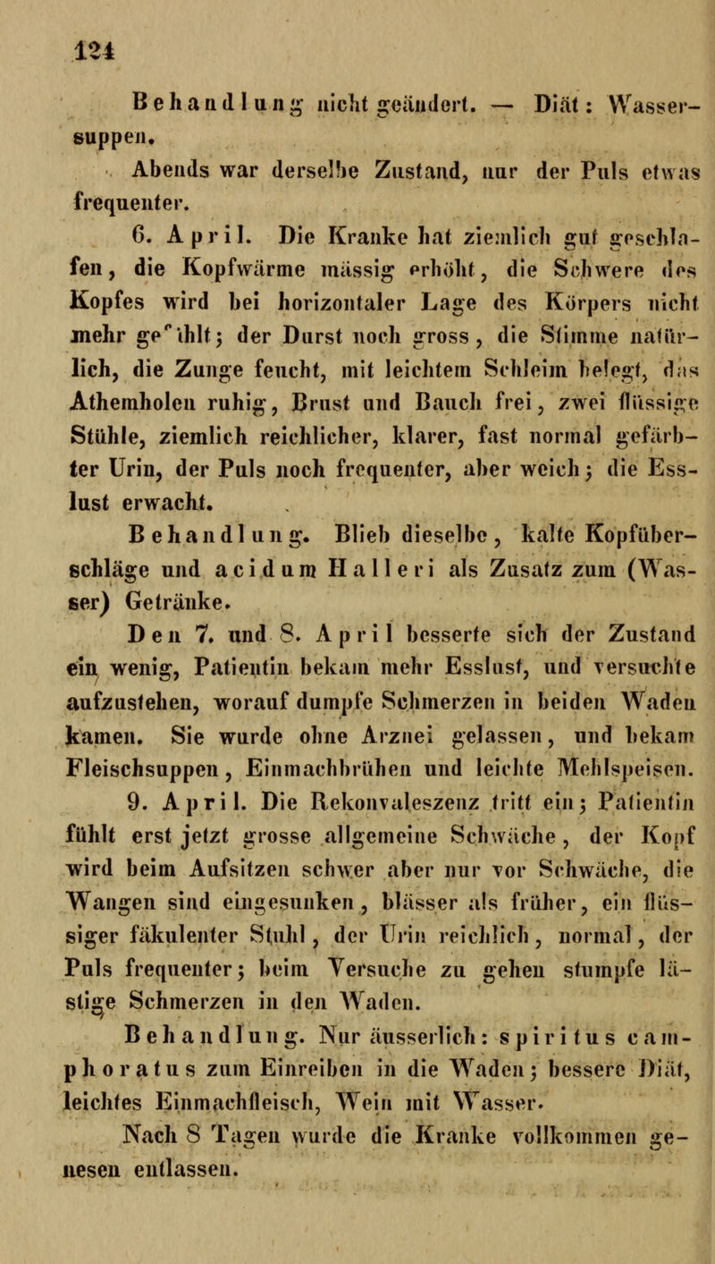 B e h a n d 1 u n ij aiclit geändert. — Diät: Wasser- suppen, Abends war derselbe Zustand, nur der Puls etwas frequenter. 6. April. Die Kranke hat ziemlich gut gosehlo- fen, die Kopfwärme massig prhöht, die Schwere dos Kopfes wird bei horizontaler Lage des Körpers nicht jnehr ge''thlt5 der Durst noch gross, die Slimme natür- lich, die Zunge feucht, mit leichtem Schleim belegt, das Athemholen ruhig, Brust und Bauch frei, zwei flüssige Stühle, ziemlich reichlicher, klarer, fast normal gefärb- ter Urin, der Puls noch frequenter, aber weich 3 die Ess- lust erwacht. Behandlung. Blieb dieselbe, kalte Kopfüber- schläge und a c i d u ra H a 11 e r i als Zusatz zum (Was- ser) Getränke. Den ?♦ und 8. April besserte sich der Zustand ein wenig, Patientin bekam mehr Esslust, und Tersur-hte aufzustehen, worauf dumpfe Schmerzen in beiden Waden kamen. Sie wurde ohne Arznei gelassen, und bekam Fleischsuppen, Einmachbrühen und leichte Mehlspeisen. 9. April. Die Rekonvaleszenz tritt ein^ Patientin fühlt erst jetzt grosse allgemeine Schwäche , der Kopf wird beim Aufsitzen schwer aber nur Tor Schwäche, die Wangen sind eingesunken, blässer als früher, ein flüs- siger fäkulenter Stuhl, der Urin reichlich, normal, der Puls frequenter; beim Versuche zu gehen stumpfe lä- stige Schmerzen in den Waden. Behandlung. Nur äusserlich : Spiritus c a m- phoratus zum Einreiben in die Waden; bessere Diät, leichtes Einmachfleisch, Wein mit Wasser. Nach S Ta2:en wurde die Kranke vollkommen s:e- iiesen entlassen.