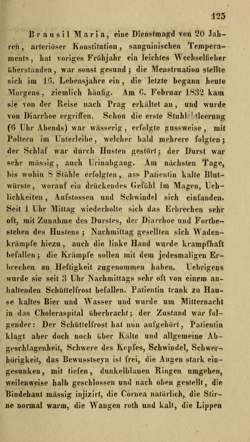 B r a 11 s 11 M a r 1 a, eine DIensImagd Ton 20 Jah- ren , arteriöser Konstitution, sanguinischen Tempera- ments, hat voriges Frühjahr ein leichtes Wechselfieber überstanden, war sonst gesund; die Menstruation stdite sich im 10. Lebensjahre ein, die letzte begann heute Morgens, ziemlich häufig. Am 0* Februar 1832 kam sie von der Reise nach Prag erkältet an , und wurde von Diarrhoe ergriffen. Schon die erste Stuhl; ^ tleeruug (G Uhr Abends) war wässerig, erfolgte gussweise, mit Poltern im Unterleibe, welcher bald mehrere folgten; der Schlaf war durch Husten gestört; der Durst war sehr massig, auch Urinabgang* Am nächsten Tage, bis wohin 8 Stühle erfolgten, ass Patientin kalte Blut- würste, worauf ein drückendes Gefühl im Magen, Ueb- lichkeiten, Aufstossen und Schwindel sich einfanden. Seit 1 Uhr Mittag wiederholte sich das Erbrechen sehr oft, mit Zunahme des Durstes, der Diarrboe und iFortbe-^ stehen des Hustens ; Nachmittag gesellten sich Waden- krämpfe hiezu, auch die linke Hand wurde krampfhaft befallen; die Krämpfe sollen mit dem jedesmaligen Er- brechen an Heftigkeit zugenommen haben. Uebrigens wurde sie seit 3 Uhr Nachmittags sehr oft von einem an- Jialtenden Schüttelfrost befallen. Patientin trank zu Hau- se kaltes Bier und Wasser und wurde um Mitternacht in das Choleraspital überbracht; der Zustand war fol- gender: Der Schüttelfrost hat nun aufgehört, Patientin klagt aber doch noch über Kälte und allgemeine Ab- geschlagenheit, Schwere des Kopfes, Schwindel, Schwer- hörigkeit, das Bewusstseyn ist frei, die Augen stark ein- gesunken, mit tiefen, dunkelblauen Ringen umgeben, weilenweise halb sjeschlossen und nach oben «restellt, die Bindehaut massig injizirt, die Cornea natürlich, die Stir- ne normal warm, die Wangen roth und kalt, die Lippen