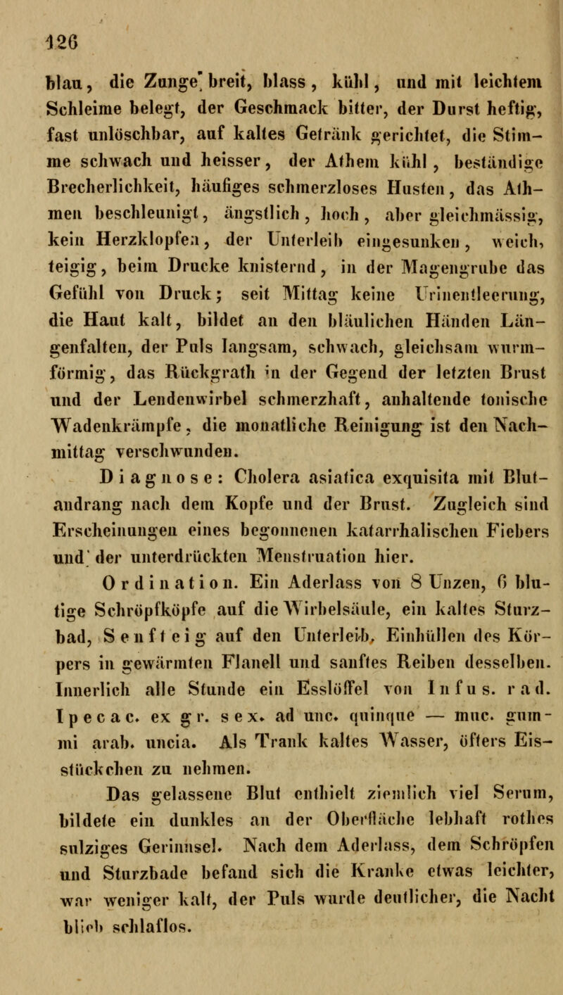 blau, die Zange' breit, blass , küLI, und mit leichtem Schleime belegt, der Geschmack bitter, der Durst heftig, fast unlüschbar, auf kaltes Getränk gerichtet, die Stim- me schwach und heisser, der Athem kühl , beständige Brecherlichkeit, häufiges schmerzloses Husten, das Alh- men beschleunigt, ängsUich , hoch , aber gleichmässig, kein Herzklopfen, der Unlerleib eingesunken, weich, teigig, beim Drucke knisternd, in der Magengrube das Gefühl von Druck; seit Mittag keine Urlneiilleerung, die Haut kalt, bildet an den bläulichen Händen Län- genfalten, der Puls langsam, schwach, gleichsam wurm- förmig, das Rückgrath mi der Gegend der letzten Brust und der Lendenwirbel schmerzhaft, anhaltende tonische Wadenkrämpfe, die monatliche Reinigung ist den Nach- mittag verschwunden. Diagnose: Cholera asiatica exquisita mit Blut- andrang nach dem Kopfe und der Brust. Zugleich sind Erscheinungen eines begonnenen katarrhalischen Fiebers und' der unterdrückten Menstruation hier. Ordination. Ein Aderlass von 8 Unzen, 0 blu- tige Schröpfköpfe auf die Wirbelsäule, ein kaltes Sturz- bad, Senfteig auf den Unterleib, Einhüllen des Kör- pers in gewärmten Flanell und sanftes Reiben desselben. Innerlich alle Stunde ein Esslöffel von Infus, rad. Ipecac» ex gr. sex* ad unc* quinque — muc» gum- mi arab» uncia. Als Trank kaltes Wasser, öfters Eis- stückchen zu nehmen. Das gelassene Blut enthielt ziemlich viel Serum, bildete ein dunkles an der Oberfläche lebhaft rothes sulziges GerinnseL Nach dem Aderlass, dem Schröpfen und Sturzbade befand sich die Kranke etwas leichter, war weniger kalt, der Puls wurde deutlicher, die Nacht blieb schlaflos.