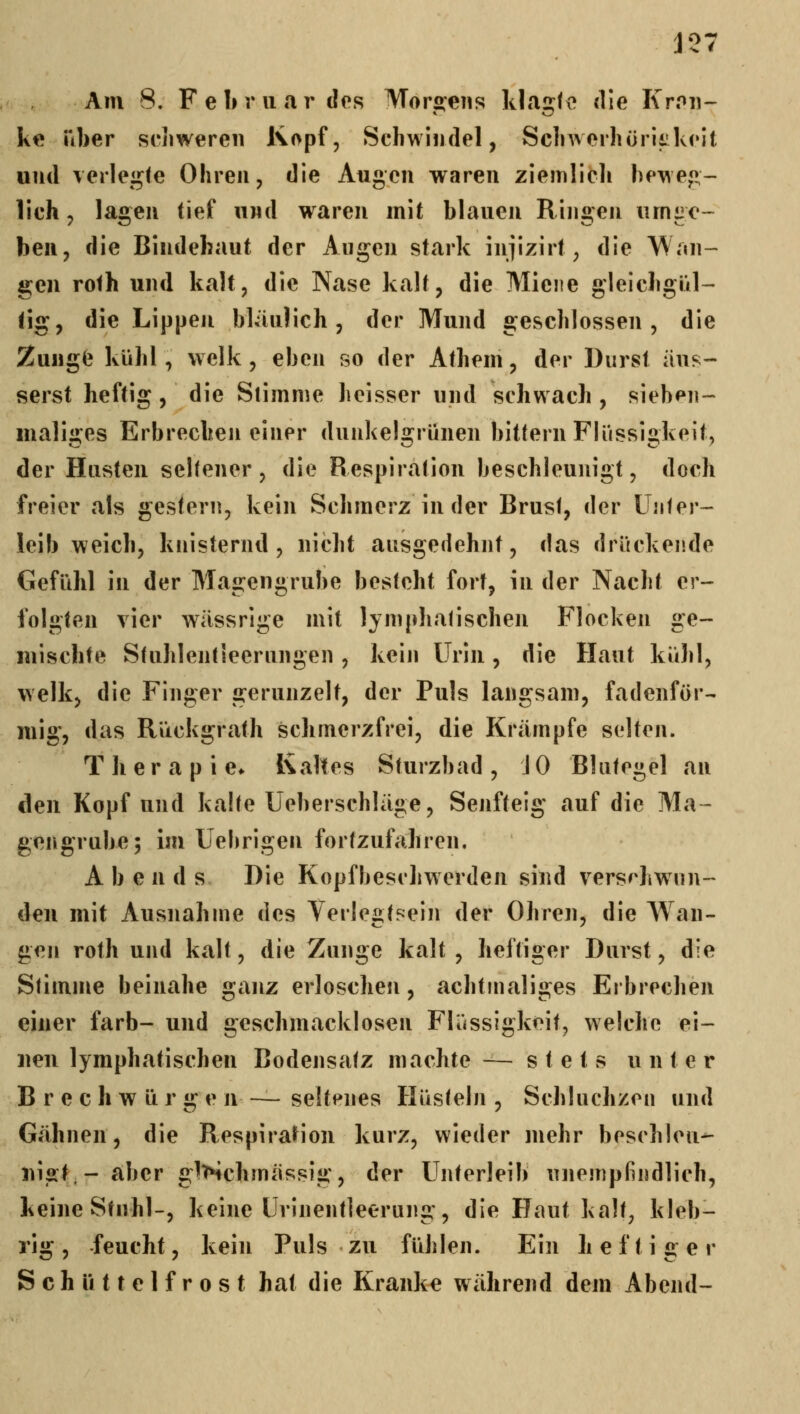 J37 Am 8. F e 1> r II «ir des Morgens klagte die Kmu- ke Tiber schweren Kopf, Schwindel, Schwerhüriikeit und verleibte Ohren, die Augen waren ziemlich hewe«- lieh, lagen tief und waren mit blauen Ringen umge- ben, die Bindehaut der Augen stark injizirt, die Wan- gen rofh und kalt, die Nase kalt, die Miene gleichgül- tig, die Lippeji bläu) ich , der Mund geschlossen, die Zungfe kühl, welk, eben so der Athem, der Durst äus- serst heftig, die Stimme heisser und schwach , sieben- maliges Erbrechen einer dunkelgrünen bittern Flüssigkeit, der Husten sehener, die Respiration beschleunigt, doch freier als gestern, kein Schmerz in der Brusf, der Unter- leib weich, knisternd , nicht ausgedehnt, das drückende Gefühl in der Magengrube besteht fort, in der Nacht er- folgten vier wässrige mit lymphatischen Flocken ge- mischte Stuhlentieerungen , kein Urin, die Haut kühl, welk, die Finger gerunzelt, der Puls langsam, fadenför- mig, das Rückgrath schmerzfrei, die Krämpfe selten. Therapie» Kaltes Sturzbad, J 0 Blutegel an den Kopf und kalte Ueberschläge, Senfteig auf die Ma- gengrube; im Uehrigen fortzufahren. A b e n d s Die Kopfheschwerden sind verschwun- den mit Ausnahme des Verlegtsein der Ohren, die Wan- gen roth und kalt, die Zunge kalt, heftiger Durst, die Stimme beinahe ganz erloschen, achtmaliges Eibrechen einer färb- und geschmacklosen Flüssigkeit, welche ei- nen lymphatischen Bodensatz machte— stets unter B r e c h w ü r g e n seltenes Hüsteln , Schluchzen und Gähnen, die RespiraHon kurz, wieder mehr beschleu- nigt- aber gl>ichmässig, der Unterleib unempfindlich, keine Stuhl-, keine Urinentleerung, die Haut kalt, kleb- rig , feucht, kein Puls zu fühlen. Ein h e f t i g e r Schüttelfrost hat die Kranke während dem Abend-