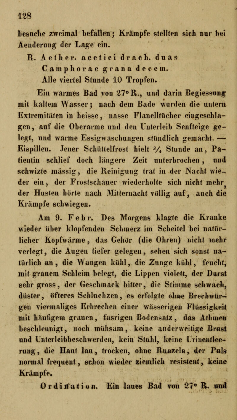 lesuche zweimal befallen; Krämpfe stetlten sich nur hei Aeuderuiig der Lage ein. R. Aether» acetici drach. duas Camphoraegranadecem. Alle viertel Stunde 10 Tropfen» Ein warmes Bad von 27° R., und darin Begiessung mit kaltem Wasser; nach dem Bade wurden die untern Extremitäten in Keisse, nasse Flanelltücher eingeschla- gen, auf die Oberarme und den Unterleib Senfteige ge- legt, und warme Essigwaschungen stündlich gemacht. —• Eispillen. Jener Schüttelfrost hielt V4 Stunde an, Pa- tientin schlief doch längere Zeit unterbrochen , und schwizte massig, die Reinigung trat in der Nacht wie-^ der ein, der Frostschauer wiederholte sich nicht mehr der Husten hörte nach Mitternacht völlig auf, auch die Krämpfe schwiegen» Am 9. Febr. Des Morgens klagte die Kranke wieder über klopfenden Schmerz im Scheitel bei natür- licher Kopfwärme, das Gehör (die Ohren) nicht mehr verlegt, die Augen tiefer gelegen, sehen sich sonst na- türlich an , die Wange« kühl, die Zunge kühl, feucht, mit grauem Schleim belegt, die Lippen violett, der Durst sehr gross, der Geschmack bitter, die Stimme s€hwach, düster, öfteres Schluchzen, es erfolgte ohj»e Brechwür- gen viermaliges Erbrechen einer wässerigen Flüssigkeil mit häufigem grauen, fasrigen Bodensalz, das Atlimeit beschleunigt, noch mühsam, keine anderweitige Brusl und Unterleibbeschwerden, kein Stuhl, keine Urineiitlee- rung, die Haut lau, trocken, ohne Runxeln, der Puja normal frequent, schon wieder ziemlich resistent, keine Krämpfe, Ordiifaiion. Ein laues Bad von 27« R, «nd