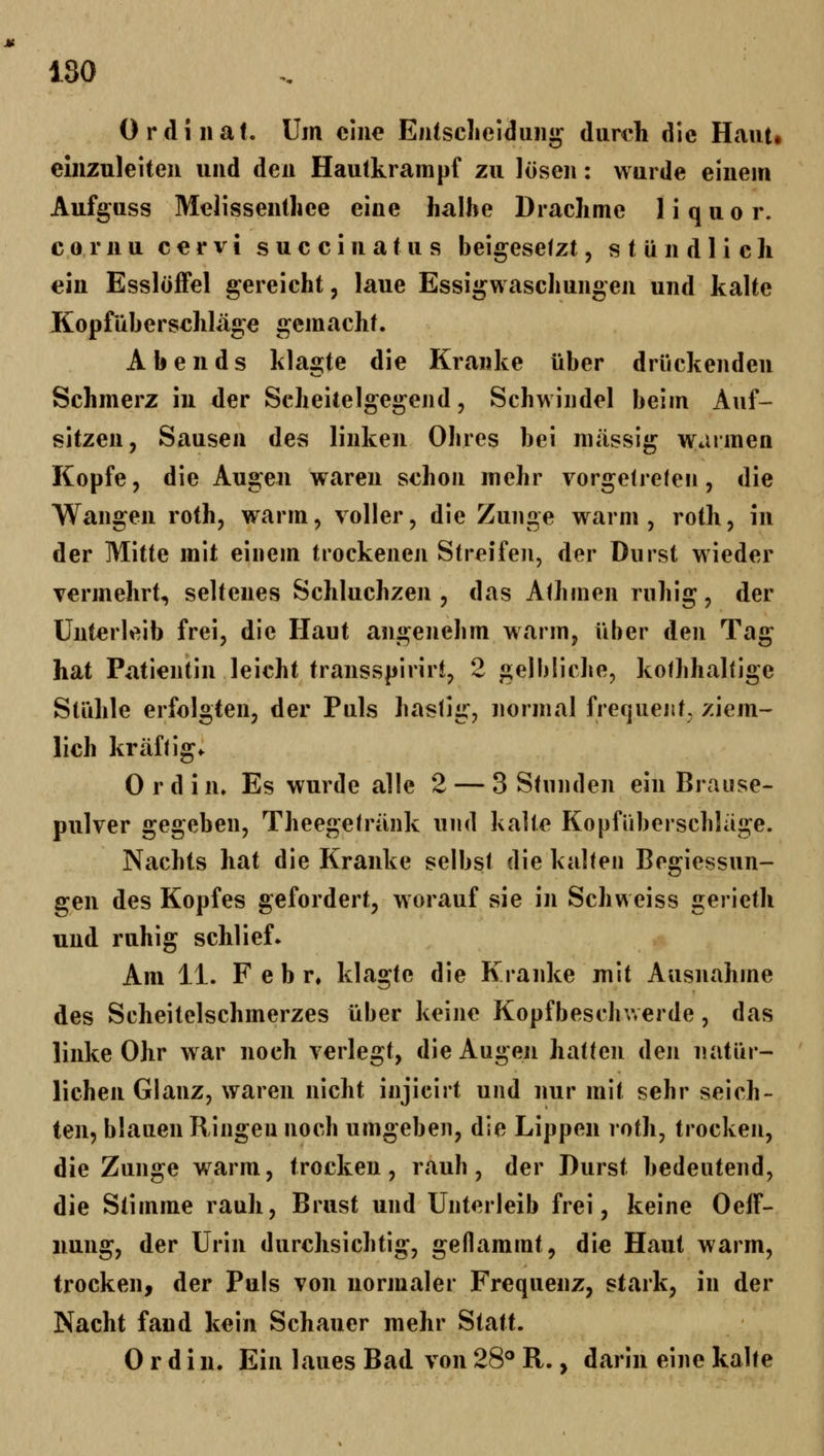 180 Ordinal. Um eine Enlsclieidung durch die Haut* einzuleiten und den Hautkrampf zu lösen: wurde einem Aufguss Melissenthee eine halhe Drachme 1 i q u o r. c 0 r n u c e r V i s u c c i n a t u s beigesefzt, stündlich «in Esslöffel gereicht, laue Essigwascliungen und kalte Kopfiiberschläge gemacht. Abends klagte die Kranke über drückenden Schmerz in der Scheitelgegend, Schwindel beim Auf- sitzen, Sausen des linken Obres bei massig warmen Kopfe, die Augen waren schon mehr vorgetreten, die Wangen roth, warm, voller, die Zunge warm, roth, in der Mitte mit einem trockenen Streifen, der Durst wieder vermehrt, seltenes Schluchzen , das A(hmen ruhig, der Unterleib frei, die Haut angenehm warm, über den Tag hat Patientin leicht transspirirt, 2 gelbliche, koihhaltige Stühle erfolgten, der Puls hastig, normal frequeiit, ziem- lich kräftig* Ordin» Es wurde alle 2 — 3 Stnnden ein Brause- pulver gegeben, Theegetränk und halte Kopfüberschliige. Nachts hat die Kranke selbst die kalten Begiessun- gen des Kopfes gefordert, worauf sie in Schweiss gerieth und ruhig schlief» Am 11. F e b r* klagte die Kranke mit Ausnahme des Scheitelschmerzes über keine Kopfbeschwerde, das linke Ohr war noch verlegt, die Augen hatten den natür- lichen Glanz, waren nicht injicirt und nur mit sehr seich- ten, blauen Ringen noch umgeben, die Lippen roth, trocken, die Zunge warm, trocken, rauh, der Durst bedeutend, die Stimme rauh, Brust und Unterleib frei, keine Oeff- nung, der Urin durchsichtig, geflammt, die Haut warm, trocken, der Puls von normaler Frequenz, stark, in der Nacht fand kein Schauer mehr Statt. 0 r d i n. Ein laues Bad von 28^ R., darin eine kalte