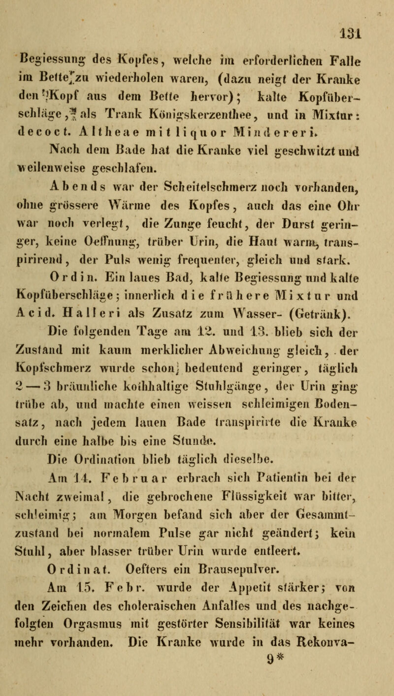 Begiessung des Kopfes, welche im erforderlichen Falle im Befte^'zu wiederholen waren, (dazu neigt der Kranke den'?Kopf aus dem BeUe hervor); kalte Kopfüber- schlüge ,^ als Trank Königskerzenlhee, und in Mixtur: d e c 0 c t. A 11 h e a e m i t 1 i q u o r Minderer!* Nach dem Bade hat die Kranke viel geschwitzt und weilenweise geschlafen. Abends war der Scheitelschmerz noch vorhanden, ohne grössere Wärme des Kopfes, auch das eine Ohr war noch verlegt, die Zunge feucht, der Durst gerin- ger, keine OelTnung, trüber Urin, die Haut warm, trans- pirirend, der Puls wenig frequenter, gleich und stark. 0 r d i n. Ein laues Bad, kalte Begiessung und kalte Kopfüberschläge 5 innerlich die frühere Mixtur und Acid» Halleri als Zusatz zum Wasser- (Getränk). Die folgenden Tage am 1'^. und 13. blieb sich der Zustand mit kaum merklicher Abweichung gleich, der Kopfschmerz wurde schon] bedeutend geringer, täglich 2 — 3 bräunliche koihhaltige Stuhlgänge, der Urin ging trübe ab, und machte einen weissen schleimigen Boden- satz, nach jedem lauen Bade transpirirte die Kranke durch eine halbe bis eine Stunde. Die Ordination blieb täglich dieselbe. Am 14. Februar erbrach sieh Patientin bei der Nacht zweimal, die gebrochene Flüssigkeit war bitter, schleimig; am Morgen befand sich aber der Gesammt- zustand bei normalem Pulse gar nicht geändert; kein Stuhl, aber blasser trüber Urin wurde entleert» Ordinat. Oefters ein Brausepulver. Am 15. Febr. wurde der Appetit stärker; von den Zeichen des choleraischen Anfalles und des nachge- folgten Orgasmus mit gestörter Sensibilität war keines mehr vorhanden. Die Kranke wurde in das Rekonva- 9^