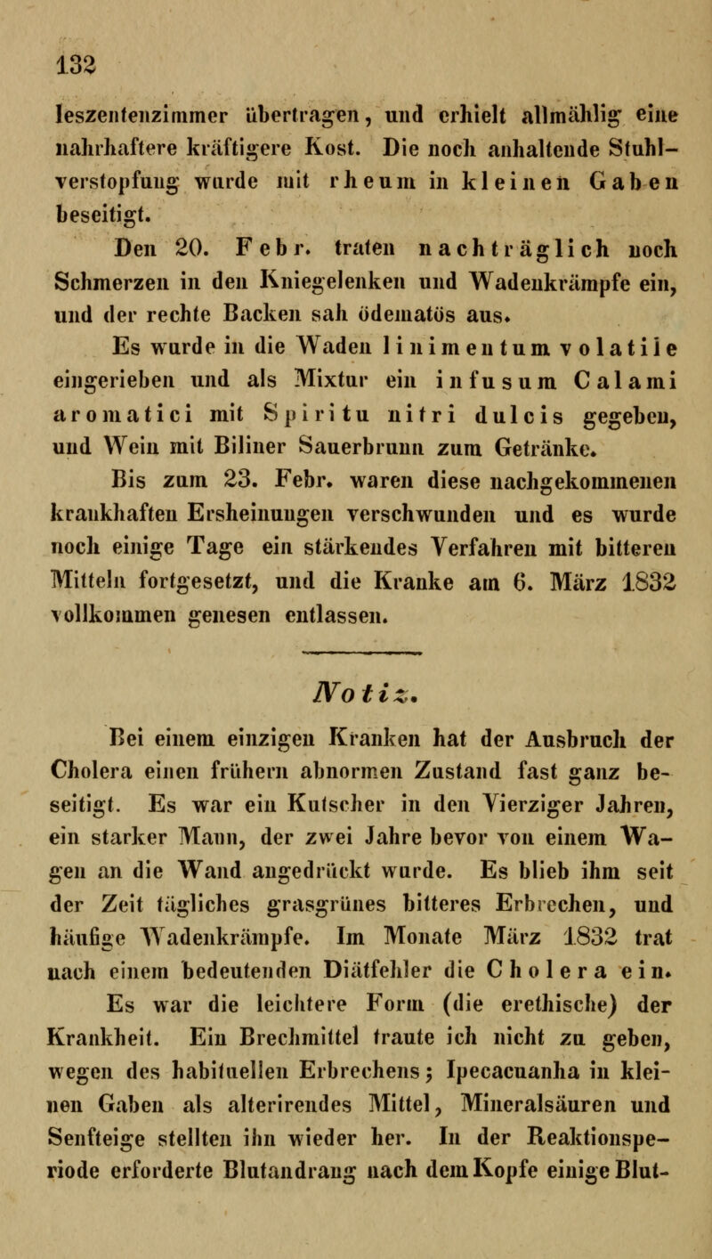 13a leszeiitenzimmer übertragen, und erhielt allmählig' eine nahrhaftere kräftigere Kost. Die noch anhaltende Stuhl- Yerstopfung wurde mit rheum in kl einen Gaben beseitigt. Den 20. Febr. traten nachträglich noch Schmerzen in den Kniegelenken und Wadenkrämpfe ein, und der rechte Backen sah ödematös aus» Es wurde in die Waden linimentum volatile eingerieben und als Mixtur ein infusum Calami aromatici mit Spiritu nitri dulcis gegeben, und Wein mit Biliner Sauerbruun zum Getränke. Bis zum 23. Febr. waren diese nachgekommenen krankhaften Ersheinungen verschwunden und es wurde noch einige Tage ein stärkendes Verfahren mit bitteren Mitteln fortgesetzt, und die Kranke arn 6. März 1832 vollkommen genesen entlassen. JVo t i z. Bei einem einzigen Kranken hat der Ausbruch der Cholera einen frühem abnormen Zustand fast ganz be- seitigt. Es war ein Kutscher in den Vierziger Jahren, ein starker Mann, der zwei Jahre bevor von einem Wa- gen an die Wand angedrückt wurde. Es blieb ihm seit der Zeit tägliches grasgrünes bitteres Erbrechen, und häufige AVadenkrämpfe. Im Monate März 1832 trat uach einem bedeutenden Diätfehler die Cholera ein» Es war die leichtere Form (die erethische) der Krankheit. Ein Brechmittel traute ich nicht zu geben, wegen des habituellen Erbrechens; Ipecacuanha in klei- nen Gaben als alterirendes Mittel, Mineralsäuren und Senfteige stellten ihn wieder her. In der Reaktionspe- riode erforderte Blutandrang nach dem Kopfe einige Blut-