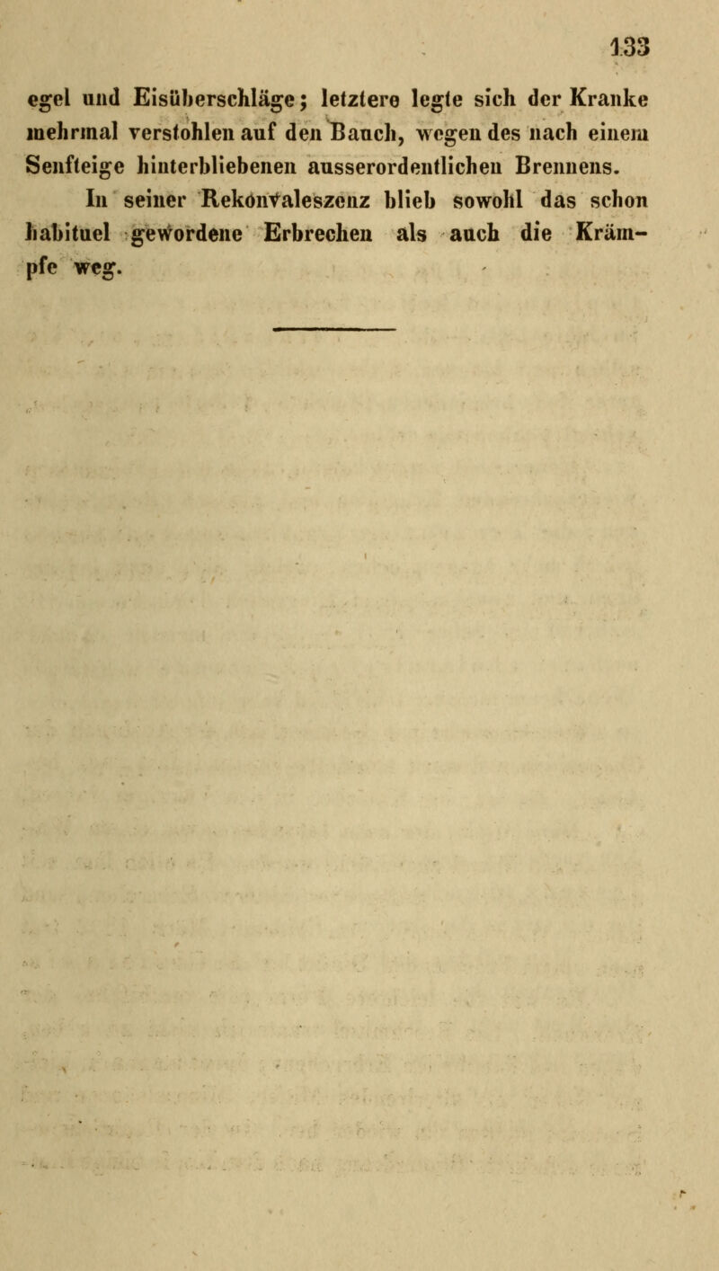 egel und EisülierscMäge; letztere legte sich der Kranke inehrmal verstohlen auf den Bauch, wegen des nach einem Senfteige hinterbliebenen ausserordentlichen Brennens. In seiner Reköiitaleszenz blieb sowohl das schon habituel gev^ordene Erbrechen als auch die Kram-- pfe weg.