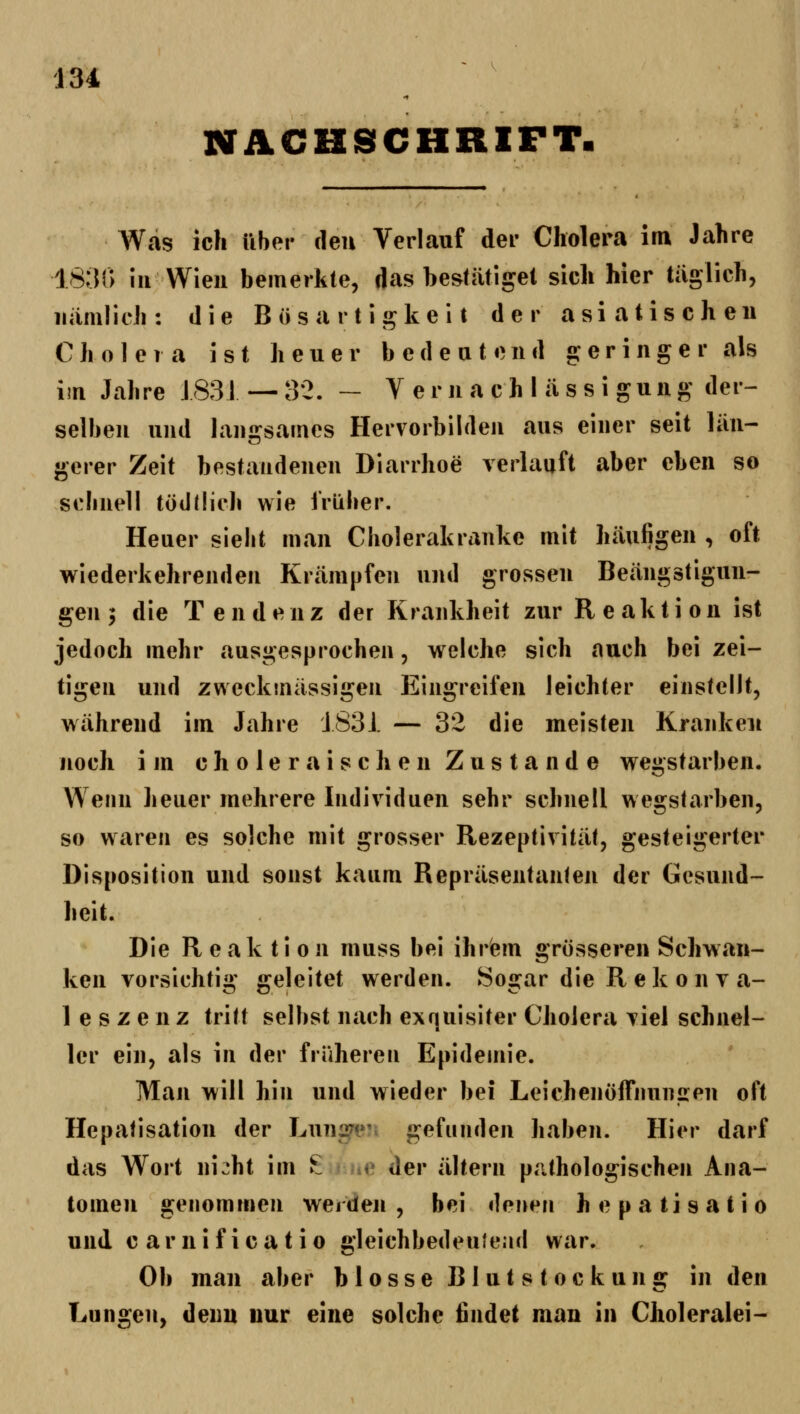 NACHSCHRIFT. Was ich über den Verlauf der Cholera im Jahre 1831) in Wien bemerkte, das bestätiget sich hier täglich, nämlich: die Bösartigkeit der asiatischen C }i o 1 e 1 a ist li e u e r b e d e a t e n d geringer als im Jahre J831 — 32. — Vernachlässigung der- selben und Ian2:sames Hervorbilden aus einer seit län- gerer Zeit bestandenen Diarrhoe verlauft aber eben so schnell töddich wie früher. Heuer sieht man Cholerakranke mit häufigen , oft wiederkehrenden Krämpfen und grossen Beängstigun- gen 5 die Tendenz der Krankheit zur Reaktion ist jedoch mehr ausgesprochen, welche sich auch bei zei- tigen und zweckmässigen Eingreifen leichter einstellt, während im Jahre J83J. — 32 die meisten Kranken noch im choleraischen Zustande wegstarben. Wenn heuer mehrere Individuen sehr schnell wegstarben, so waren es solche mit grosser Rezeptivität, gesteigerter Disposition und sonst kaum Repräsentanlen der Gesund- heit. Die Reaktion muss bei ihrem grösseren Schwan- ken vorsichti»' «releitet werden. Sos^ar die R ek 0 n v a- 1 e s z e n z tritt selbst nach exquisiter Cholera viel schnel- ler ein, als in der früheren Epidemie. Man will hin und wieder bei Leichenöffiiuniren oft Hepatisation der Lung?«*' gefunden haben. Hier darf das Wort ni^ht im ^iüc der altern pathologischen Ana- tomen genommen werden , bei tlf^ut^n hepatisatio und carnificatio {»leichbedeuiead war. Ob man aber blosse Blutstockung in den Lungen, denn nur eine solche findet man in Choleralei-