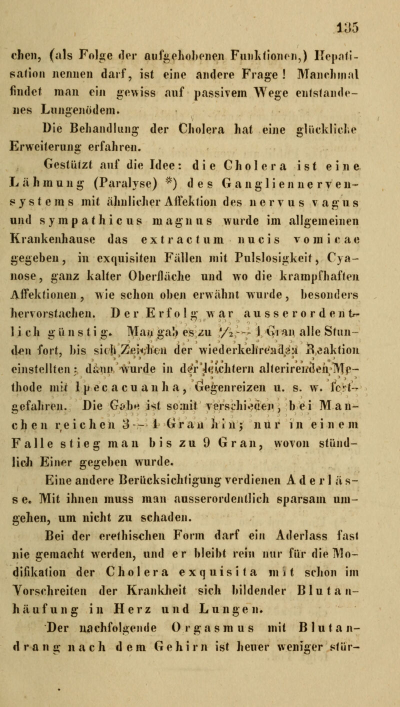 chen, (als Folge dor auf^ehohoiien FiuilidoiK ii,) ITepafi- safioii nennen darf, ist eine andere Frage ! Manelmial findet man ein «ewiss anf passivem Wege entstande- nes Lungenödem» Die Behandlung der Cholera hat eine glückliche Erweiteruna: erfahren. Gestützt anf die Idee: die Cholera ist eine Lähmung (Paralyse) ^) des G angli en ne rv en- systeras mit ähnlicher Affektion des nervus vagus und s y m p a t h i c u s m agn u s wurde im allgemeinen Krankenhause das extractum nucis vomicae gegeben, in exquisiten Fällen mit Pulslosigkeit ^ Cya- nose, ganz kalter Oberfläche und wo die krampfhaften Affekfionen , wie schon oben erwähnt wurde, besonders hervorstachen. Der E r f o 1 £' war a u s s e r o r d e n tr^ lieh g ü n s t i a:* Mai^ gab es zu */2^'—- ). lyi an alle Stnn- ^ r' ' ■. '' ','','> >^ -' ' ' ' w^ d^n fort, bis sieb Zei-^Jien der wiederkehrt'iidg:! Reaktion einstellten: dann wurde in d(?r7<^i.chtern alterirewcleirMp- thode mit ipecacuanha, Gegenreizen u. s. w* Icrt-^ gefahren. Die GabM ist somit Tersphi«?(iejii, bei Man- chen reichen 3 --^ l Grau h i ü^ n ti i^ i n einem Falle stieg man bis zu 9 Gran, wovon stünd- licii Einer gegeben wurde. Eine andere Berücksichtigung verdienen A d e r 1 ä s- s ee Mit ihnen muss man ausserordentlich sparsam um- gehen, um nicht zu schaden. Bei der erethischen Form darf ein Aderlass fast nie gemacht werden, und er bleibt rein nur für die Mo- difikation der Cholera exquisita mit schon im Yorschreiten der Krankheit sich bildender Blutan- h ä u f u n g i n H e r z u n d L u n g e n» Der nachfolgejide Orgasmus mit Blutan- drang nach dem Gehirn ist heuer weniger stür-