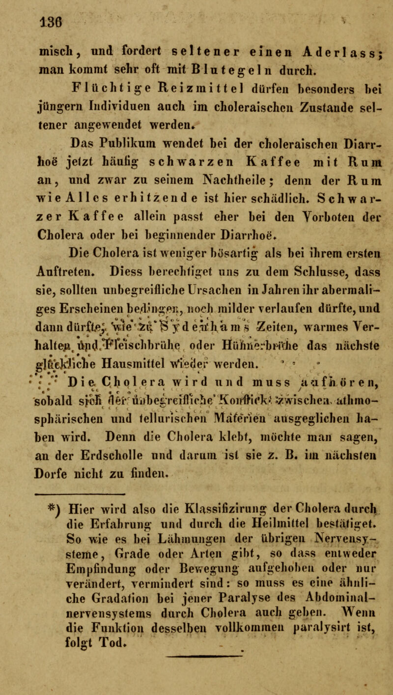 misch, und fordert seltener einen Aderlass; man kommt sehr oft mit Blutegeln durch. Flüchtige Reizmittel dürfen besonders bei Jüngern Individuen auch im choleraischen Zustande sel- tener angewendet werden» Das Publikum wendet bei der choleraischen Diarr- hoe jelzt häutig schwarzen Kaffee mit Rum an, und zwar zu seinem Nachtheile; denn der Rum wie Alles erhitzend e ist hier schädlich. Schwar- zer Kaffee allein passt eher bei den Vorboten der Cholera oder bei beginnender Diarrhoe. Die Cholera ist weniger bösartig als bei ihrem ersten Auftreten* Diess berechtiget uns zu dem Schlüsse, dass sie, sollten unbegreifliche Ursachen in Jahren ihr abermali- ges Erscheinen bedingen, noch milder verlaufen dürfte, und dann dürftej. VKie'^itp y d eiiham s Zeiten, warmes Ver- • '**'• '^ . . haltejß, lipd.'Preischbrühe oder HühnerbriVJie das nächste • . ' • • ^ .' . > fflucjdiche Hausmittel Wieder werden. ' '■ • * .'* D i e. C h 01 e r a w i r d u n d m u s s a a f h ö r e n, sobald sibR d6iTui)be£.Teiflic!ie' Koirflic'k«. -zwischen, athmo- sphärischen und tellurischen Materien ausgeglichen ha- ben wird. Denn die Cholera klebt, möchte man sagen, an der Erdscholle und darum ist sie z. B. im nächsten Dorfe nicht zu finden. *) Hier wird also die Klassifizining der Cholera durch die Erfahrung und durch die Heilmittel bestätiget. So wie es bei Lähmungen der übrigen Nervensy-u steme, Grade oder Arten gibt, so dass entweder Empfindung oder Bev»egung aufgehoben oder nur verändert, vermindert sind: so muss es eine ähnli- ehe Gradation bei jener Paralyse des Abdominal- nervensystems durch Cholera auch geben. Wenn die Funktion desselben vollkommen paralysirt ist, folgt Tod.