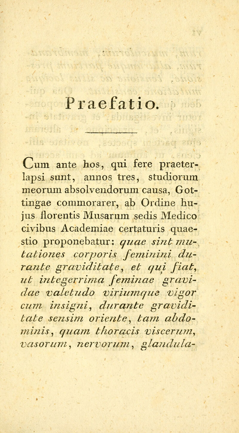 Praefatio. Cum ante hos, qui fere praeter- lapsi sunt, annos tres, studiorum meorum absolvendorum causa, Got- tingae commorarer, ab Ordine hu- jus ilorentis Musarum sedis Medico civibus Academiae certaturis quae- stio proponebatur: quae sinb mu- tationes corporis feminini du- rante graviditate^ et qui fiat^ ut integerrima feminae gravi- dae valetudo viriumque vigor cum insigni^ durante gravidi- tate sensim oriente^ tam ahdo^ minis^ quam thoracis viscerum^ vasorum^ nervorum^ glandula'