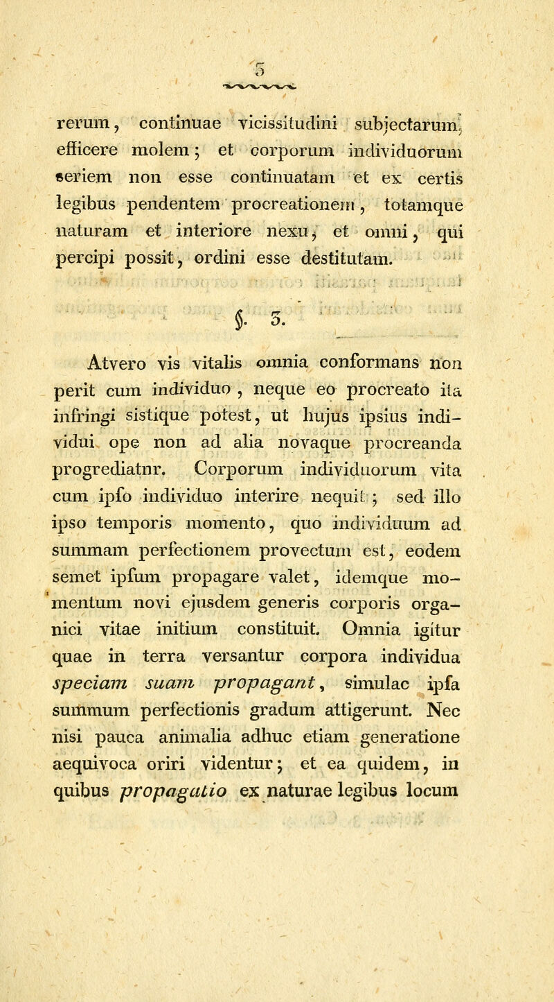 rerum, contiiiuae yicissitudini subjectarum5 eiiicere molem; et corporum individuorum «eriem non esse continuatam et ex certis legibus pendentem procreationein , totamque naturam et interiore nexu ^ et omni, qui percipi possit, ordini esse destitutam. ' = Atvero vis vitalis omnia conformans iion perit cum individuo , neque eo procreato ita infringi sistique potest, ut hujus ipsius indi- vidui ope non ad alia novaque procreanda progrediatnr. Corporum individuorum vita cum ipfo individuo interire nequit ; sed illo ipso temporis momento, quo individuum ad summam perfectionem provectum est, eodem semet ipfum propagare valet, idemque mo- mentum novi ejusdem generis corporis orga- nici vitae initium constituit. Omnia igitur quae in terra versantur corpora individua speciam suam propagant ^ simulac ipfa summum perfectionis gradum attigerunt. Nec nisi pauca animalia adhuc etiam generatione aequivoca oriri videntur; et ea quidem, in quibus propagalio ex naturae legibus locum
