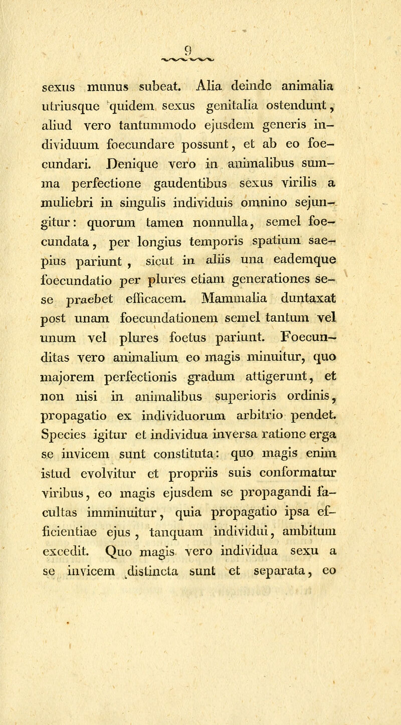 sexus mLmus subeat. Alia deinde animalia utriusque quidem sexus genitalia ostendunt, aliud vero tantummodo ejusdem generis in- dividuum foecundare possunt, et ab eo foe- cundari. Denique vero in animalibus sum- ma perfectione gaudentibus sexus virilis a muliebri in singulis individuis omnino sejun-. gitur: quorum tamen nonnulla, semel foe- cundata, per longius temporis spatium sae- pius pariunt , sicut in aliis una eademque foecundatio per plures etiam generationes se- se praebet efficacem. Mammalia duntaxat post unam foecundationem semel tantum vel mmm vel plures foetus pariunt. Foecun— ditas vero animalium eo magis minuitur, quo majorem perfectionis gradum attigerunt, et non nisi in animalibus superioris ordinis, propagatio ex individuormn arbitrio pendet. S]Decies igitur et individua inversa ratione erga se invicem sunt constituta: quo magis enim istud evolvitur et propriis suis conformatur viribus, eo magis ejusdem se propagandi fa- cultas imminuitur, quia propagatio ipsa ef- ficientiae ejus , tanquam individui, ambitum excedit. Quo magis vero individua sexu a se invicem ^distincta sunt et separata, eo