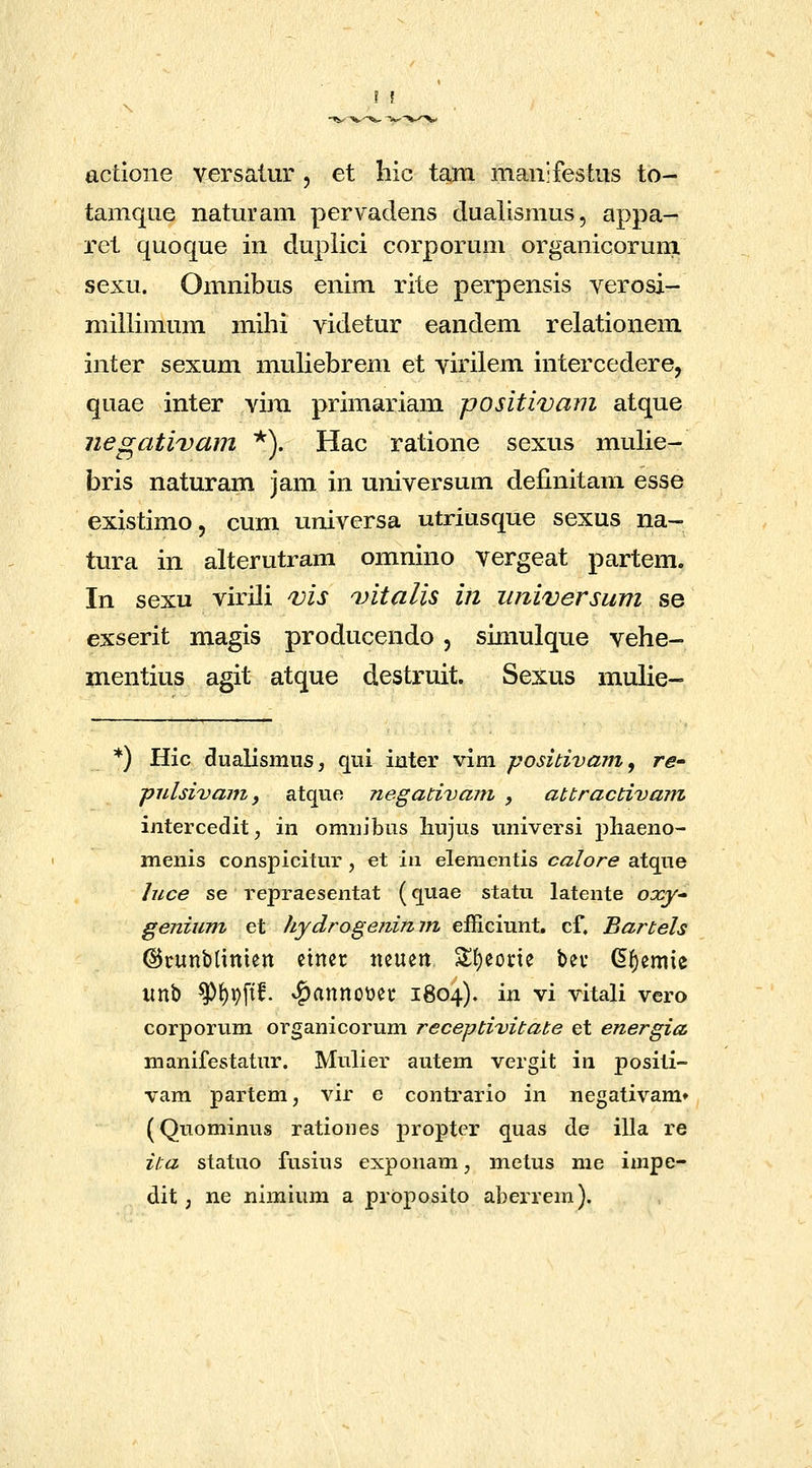 actione versalur , et hic tani manifestus to- tamque naturam pervadens dualismus, appa- ret quoque in dupiici corporum organicorum sexu. Omnibus enim rite perpensis verosi- millimum mihi videtur eandem relationem inter sexum muliebrem et virilem intercedere, quae inter vim primariam positivam atque negativam *). Hac ratione sexus mulie- bris naturam jam in universum definitam esse existimo, cum universa utriusque sexus na- tura in alterutram omnino vergeat partem. In sexu virili ms 'vitalis in iiniversum se exserit magis producendo, simulque vehe- mentius agit atque destruit. Sexus mulie- ^) Hic dualismns, qui inter vim ■positivarn ^ re- piilsivajn, atque negadvam y attractivam intercedit, in omnibns liujus imiversi phaeno- menis conspicitur , et \\\ elenientis calore atque luce se repraesentat (quae statu latente oocy genium et hydrogefiimn efficiunt. cf, Bartels ©runblinien ciner neuen S()eorie ber G^emie unb ^f)pftf. v^anno\)er 1804). in vi vitali vero corporum organicorum receptivitate et energia manifestatur. Mulier autem vergit in positi- vam partem, vir e contrario in negativam» (Quominus rationes propter quas de illa re ita statuo fusius exponam, metus me impe- dit; ne nimium a proposito aberrem).