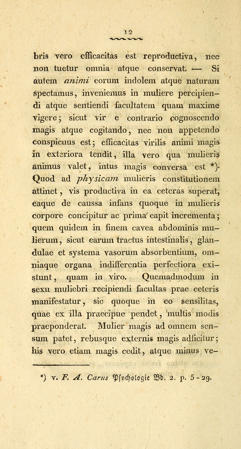 bris vero efficacitas est reproductiva, iiec non tuetur omnia atque conservat. — Si autem aninii eorum indolem atque naturam spectamus, inveniemus in muliere percipien- di atque sentiendi facultatem quam maxime vigere; sicut vir e contrario cognoscendo magis atque cogitando, nec non appetendo conspicuus est; efficacitas virilis animi magis in extsriora tendit, illa vero qua mulieris animus valet, intus magis conversa est *)• Quod ad physicam mulieris constitutionem attinet, vis producti\ra in ea ceteras superat, eaque de caussa infans quoque in mulieris corpore concipitur ac prima' capit incrementa; quem quidem in finem cavea abdominis mu- lierum, sicut earum tractus intestinalis, glan- dulae et systema vasorum absorbentium, om- niaque organa indifferentia perfectiora exi- stunt 5 quam in viro. Quema.dmodum in sexu muliebri recipiendi facultas prae ceteris manifestatur, sic quoque in eo sensilitas, quae ex illa praecipue pendet, niultis modis praeponderat. Mulier magis ad omnem sen- sum patet, rebusque externis magis adficitur; his vero etiam magis cedit, atque minus ve- ) V. F. A, Carus ^fpdjolosie ?5b. 2. p. 5-29.