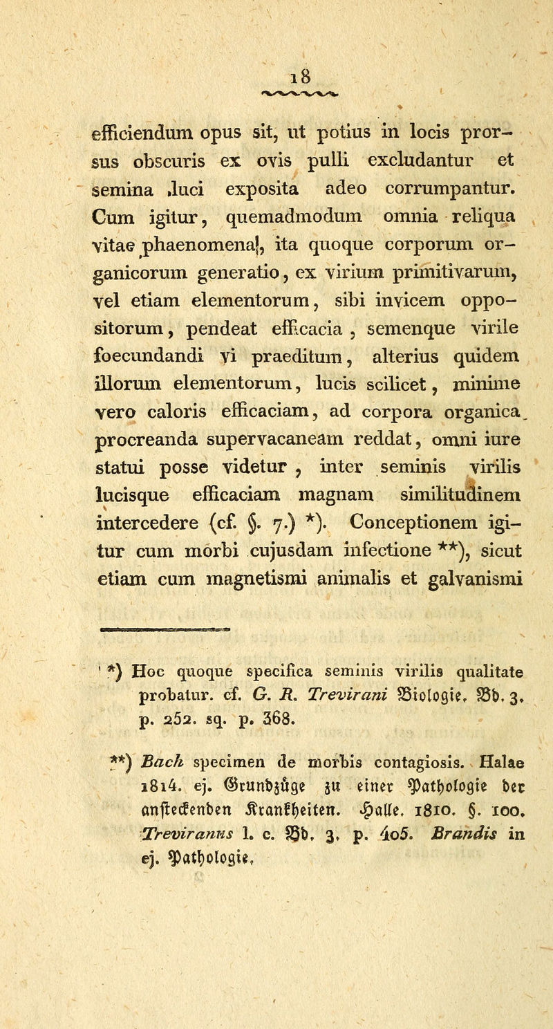 efficiendum opus sit, ut potius in locis pror- sus obscuris ex oYis pulli excludantur et semina .luci exposita adeo corrumpantur. Cum igitur, quemadmodum omnia reliqua vitae phaenomenaj, ita quoque corporum or- ganicorum generatio, ex virium primitivarum, vel etiam elementorum, sibi invicem oppo- sitorum, pendeat efficacia , semenque virile foecundandi vi praeditum, alterius quidem illorum elementorum, lucis scilicet, minime vero caloris efficaciam, ad corpora organica, procreanda supervacaneam reddat, omni iure statui posse videtur , inter seminis virilis lucisque efficaciam magnam similituclinem intercedere (cf. §. 7.) ^). Conceptionem igi- tur cum morbi cujusdam infectione **), sicut etiam cum magnetismi animalis et galvanismi ' *) Hoc quoque specifica seminis virilis qualitate probatur. cf. G. i?. Trevirani SSiologier S5b. 3, p. 262. sq. p. 368. 5*) Back specimen de morbis contagiosis. Halae i8i4. ej. ©cunbjfige ju einer ^at^ofogte bec anfle(fenben ^ranf^citen. ^alle. 1810. §. xoo, Treviranus 1. c. S5b, 3» p. 4o5. Brandis in ej. g)atl)ologie,