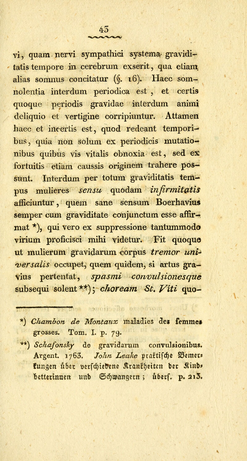 45 vi, quam nervi sympathici systema-gravidi- tatistempore iii cerebrmn exserit, qua etiam, alias somnus concitatur (§. 16). Haec som- nolentia interdum periodica est , et certis quoque periodis gravidae interdum animi deliquio et vertigine corripiuntur. Attamen haec et incertis est, quod redeant tempori^ bus, quia non solum ex periodicis mutatio- nibus quibus vis vitalis obnoxia est, sed ex fortuitis etiam caussis originem trahere pos- sunt. Interdum per totum graviditatis teni- pus mulieres sensu quodam injirmitatis affieiuntur, quem sane sensum Boerhavius semper cum graviditate conjunctum esse affirH. mat *), qui vero ex suppressione tantummodo virium proficisci mihi videtur. Fit quoquo ut muHerum gravidarum corpus tremor uni-^ nyersalis occupet, quem quidem, si artus gra- Vius pertentat, spasmi convulsionesque subsequi solent*^) 5 c^or^^m St, Viti quo- *) Chambon de Montanx malaclies 5es femme* grosses. Tom. I. p, 79. **) Schafonsky de gravidarum convulsionibus. Argent. 1763. John Leake praftifc^e SSemec* fungen it6ec ttetfd^ietrene jltanf^eitcn bec ^inb* bettetinnen unb ©d^iaoangetn; ubetf. p. 2i5.