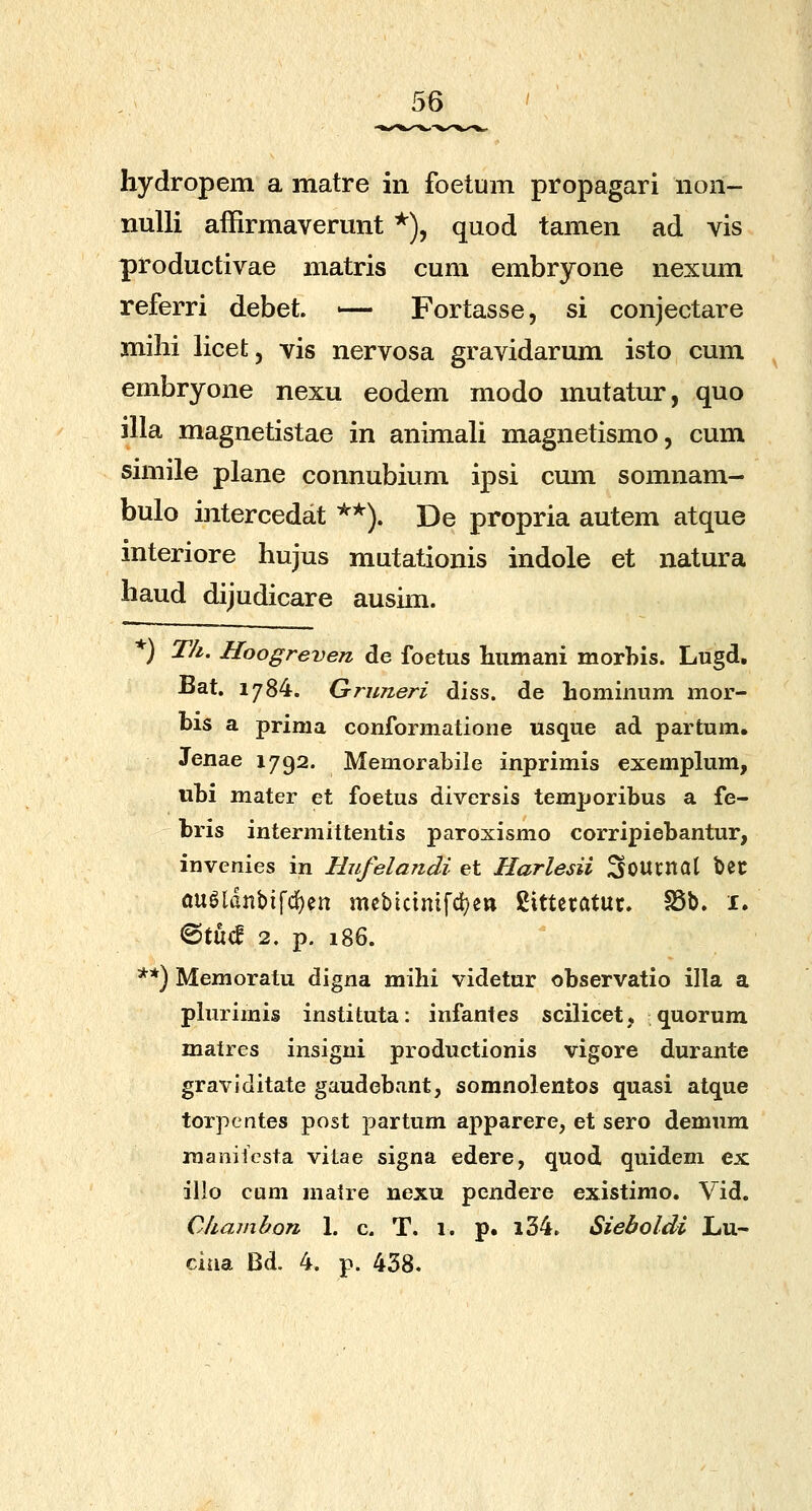 hydropem a matre in foetum propagari non- nuUi affirmaverunt *), quod tamen ad vis productivae matris cum embryone nexum referri debet. — Fortasse, si conjectare milii licet, vis nervosa gravidarum isto cum embryone nexu eodem modo mutatur, quo illa magnetistae in animali magnetismo, cum siniile plane connubium ipsi cum somnam- bulo i]itercedat ^'^). De propria autem atque interiore hujus mutationis indole et natura haud dijudicare ausim. *) Th. Hoogreven de foetus humani morhis. Lugd, Bat. 1784. Gruneri diss. de hominum mor- bis a prima conformatione «sque ad partum. Jenae 1792. Memorabile inprimis exemplum, ubi mater et foetus diversis temporibus a fe- bris intermittentis paroxismo corripiebantur, invenies in Hufelandi et Harlesii Soucitat bec ougldnbifdj)en mebtctmfd^e» gittetatuc. S5b. i. <^iM 2. p. 186. **) Memoratu digna mihi videtnr observatio illa a phirimis instituta: infanfes sciUcet, quorum matres insigni productionis vigore durante graviditate gaudebant, somnolentos quasi atque torpentes post partum apparere, et sero demum raanilcsta vitae signa edere, quod quidem ex illo cum matre nexu pendere existimo. Vid. Chamhon 1. c. T. 1. p. l34. Sieboldi Lu- ciua Bd, 4. p. 438.